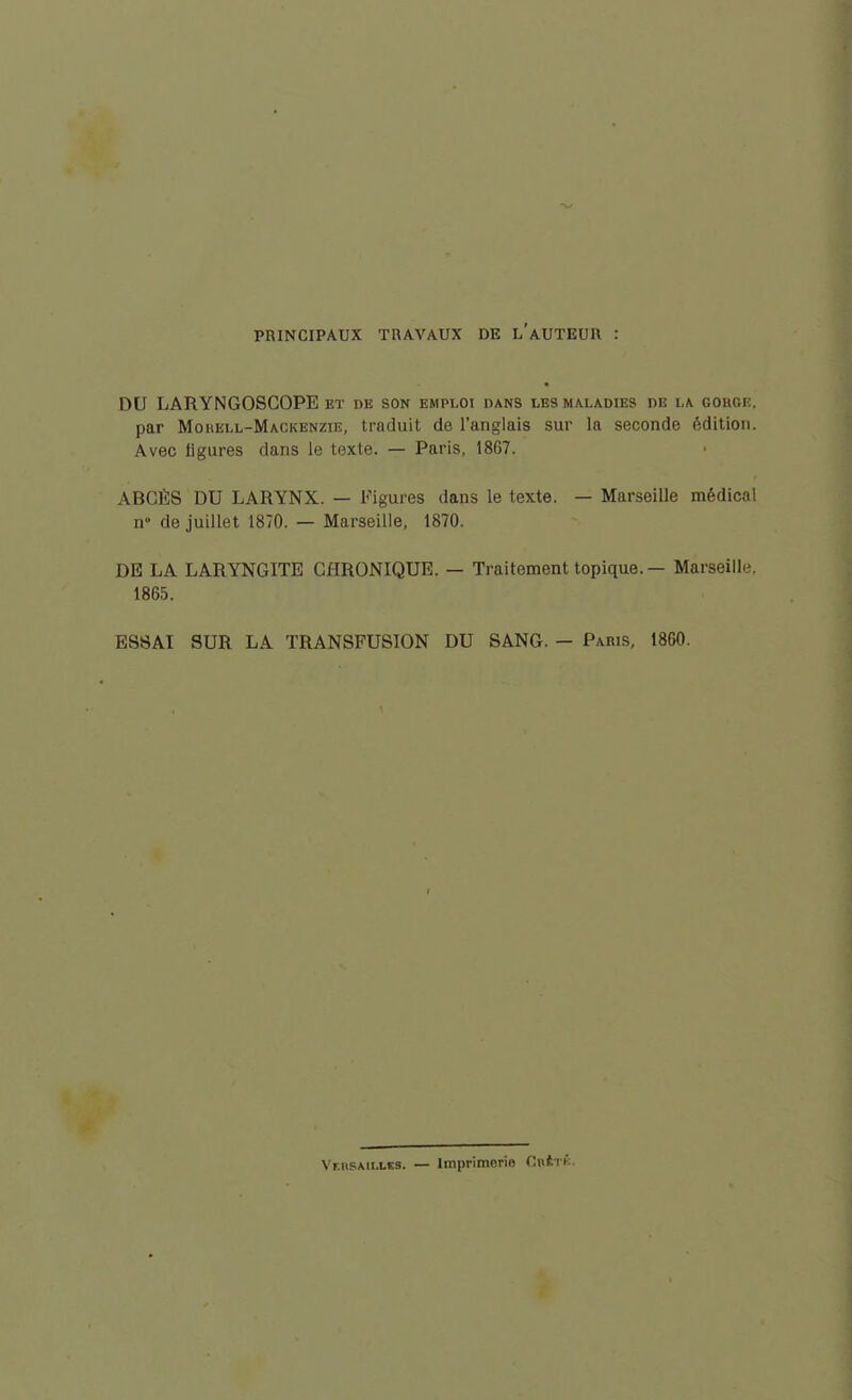 PRINCIPAUX TRAVAUX DE l'aUTEUII DU LARYNGOSCOPE et re son emploi dans les maladies de la gohge. par Mohell-Mackenzie, traduit de l'anglais sur la seconde édition. Avec ligures dans le texte. — Paris, 1867. ABCÈS DU LARYNX. — Figures dans le texte. — Marseille médical n» de juillet 1870. — Marseille, 1870. DE LA LARYNGITE CHRONIQUE. — Traitement topique. — Marseille. 1865. ESSAI SUR LA TRANSFUSION DU SANG. - Paws, 1860. Veusaillis. — Imprimerie Cntri.