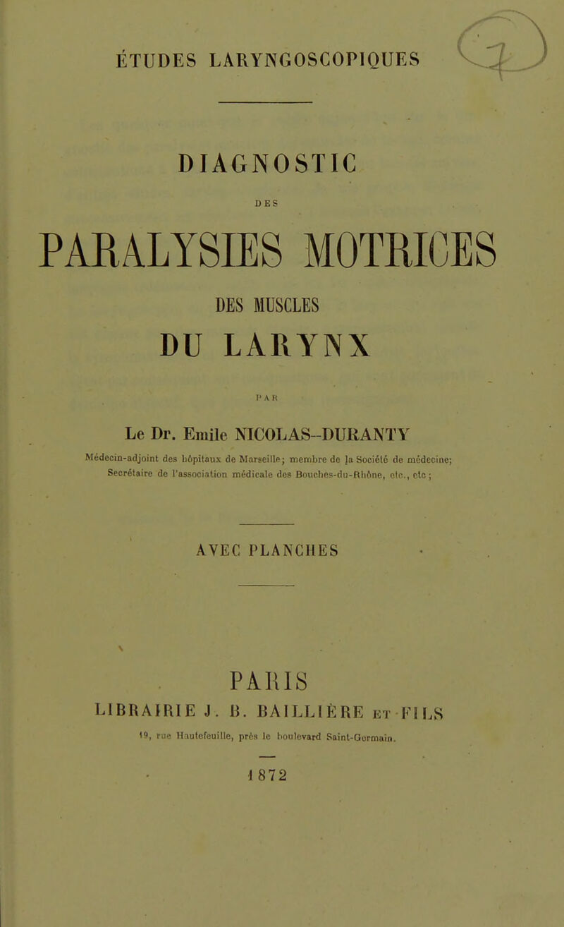 ÉTUDES LARYNGOSCOPIQUES DIAGNOSTIC DES PARALYSIES MOTRICES DES MUSCLES DU LARYNX 1' A R Le Dr. Emile NICOLAS-DURANTY Médecin-adjoint des liôpitaux de Marseille; membre de laSociélé de médecine; Secrétaire do l'association médicale des Bouches-du-Rli(ine, etc., clc ; AVEC PLANCHES PARIS LIBRAIRIE J. R. BAILLIÈRE et FILS 19, rue Hautefeuille, près le houlevard Saint-Qormain. i 872