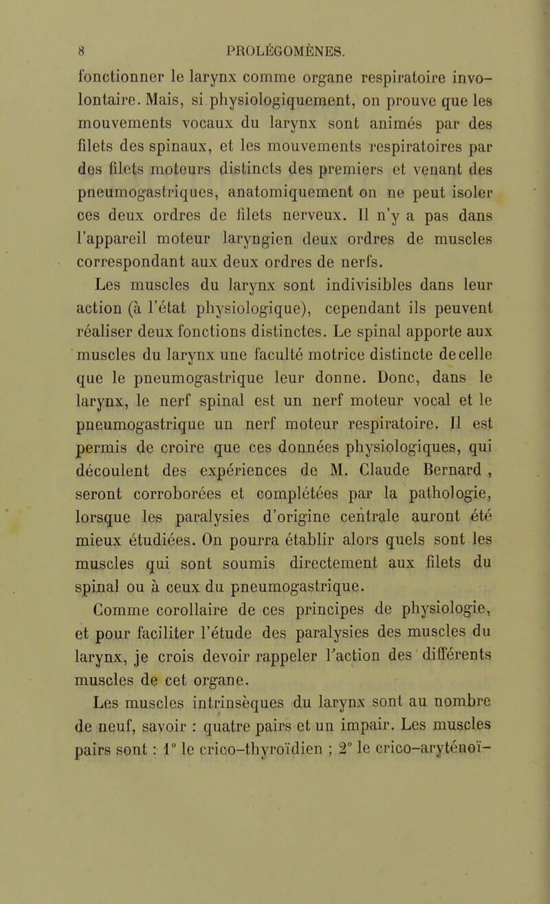 fonctionner le larynx comme organe respiratoire invo- lontaire. Mais, si physiologiquement, on prouve que les mouvements vocaux du larynx sont animés par des filets des spinaux, et les mouvements respiratoires par des filets moteurs distincts des premiers et venant des pneumogastriques, anatomiquement on ne peut isoler ces deux ordres de filets nerveux. Il n'y a pas dans l'appareil moteur laryngien deux ordres de muscles correspondant aux deux ordres de nerfs. Les muscles du larynx sont indivisibles dans leur action (à l'état physiologique), cependant ils peuvent réaliser deux fonctions distinctes. Le spinal apporte aux muscles du larynx une faculté motrice distincte de celle que le pneumogastrique leur donne. Donc, dans le larynx, le nerf spinal est un nerf moteur vocal et le pneumogastrique un nerf moteur respiratoire. Il est permis de croire que ces données physiologiques, qui découlent des expériences de M. Claude Bernard , seront corroborées et complétées par la pathologie, lorsque lee paralysies d'origine centrale auront été mieux étudiées. On pourra établir alors quels sont les muscles qui sont soumis directement aux filets du spinal ou à ceux du pneumogastrique. Comme corollaire de ces principes de physiologie, et pour faciliter l'étude des paralysies des muscles du larynx, je crois devoir rappeler Taction des différents muscles de cet organe. Les muscles intrinsèques du larynx sont au nombre de neuf, savoir : quatre pairs et un impair. Les muscles pairs sont : T le crico-thyroïdien ; 2 le crico-aryténoï-