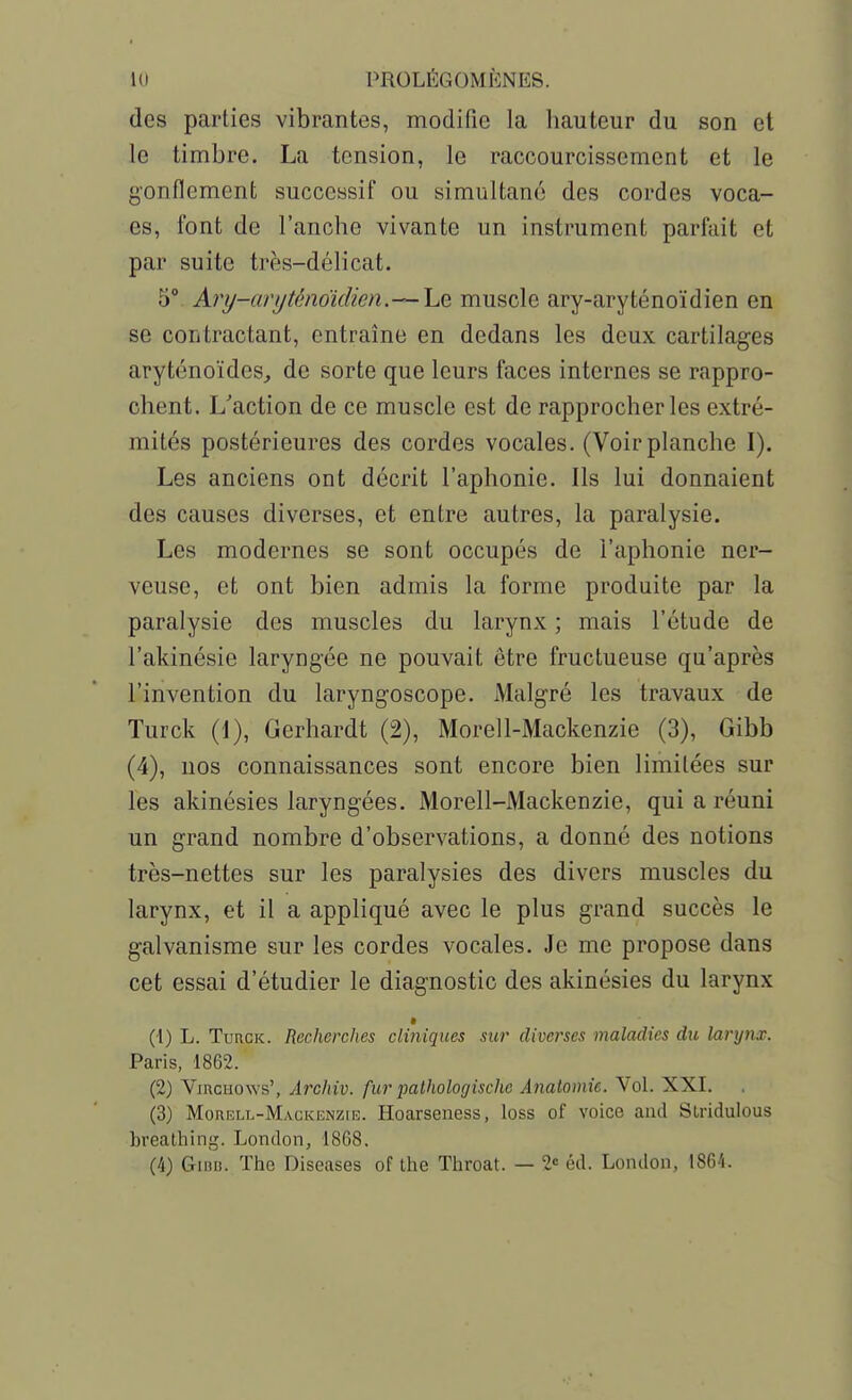 des parties vibrantes, modifie la liauteur du son et le timbre. La tension, le raccourcissement et le gonflement successif ou simultané des cordes voca- es, font de l'anche vivante un instrument parfait et par suite très-délicat. 5° Ary-anjtén6idim.—\jiQ. muscle ary-aryténoïdien en se contractant, entraîne en dedans les deux cartilages aryténoïdes^ de sorte que leurs faces internes se rappro- chent. L'action de ce muscle est de rapprocher les extré- mités postérieures des cordes vocales. (Voir planche I). Les anciens ont décrit l'aphonie. Ils lui donnaient des causes diverses, et entre autres, la paralysie. Les modernes se sont occupés de l'aphonie ner- veuse, et ont bien admis la forme produite par la paralysie des muscles du larynx ; mais l'étude de l'akinésie laryngée ne pouvait être fructueuse qu'après l'invention du laryngoscope. Malgré les travaux de Turck (1), Gerhardt (2), Morell-Mackenzie (3), Gibb (4), nos connaissances sont encore bien limitées sur les akinésies laryngées. Morell-Mackenzie, qui a réuni un grand nombre d'observations, a donné des notions très-nettes sur les paralysies des divers muscles du larynx, et il a appliqué avec le plus grand succès le galvanisme sur les cordes vocales. Je me propose dans cet essai d'étudier le diagnostic des akinésies du larynx (1) L. Turck. Recherches cliniques sur diverses maladies du larynx. Paris, 1862. (2) ViRciiows', Archiv. fur palhologische Anatomie. Vol. XXI. (3) Morbll-Mackenzie. Hoarseness, loss of voice aud Stridulous hreathing. London, 1868, (4) Giniî. The Diseases of the Throat. — 2« éd. Londou, 1864.