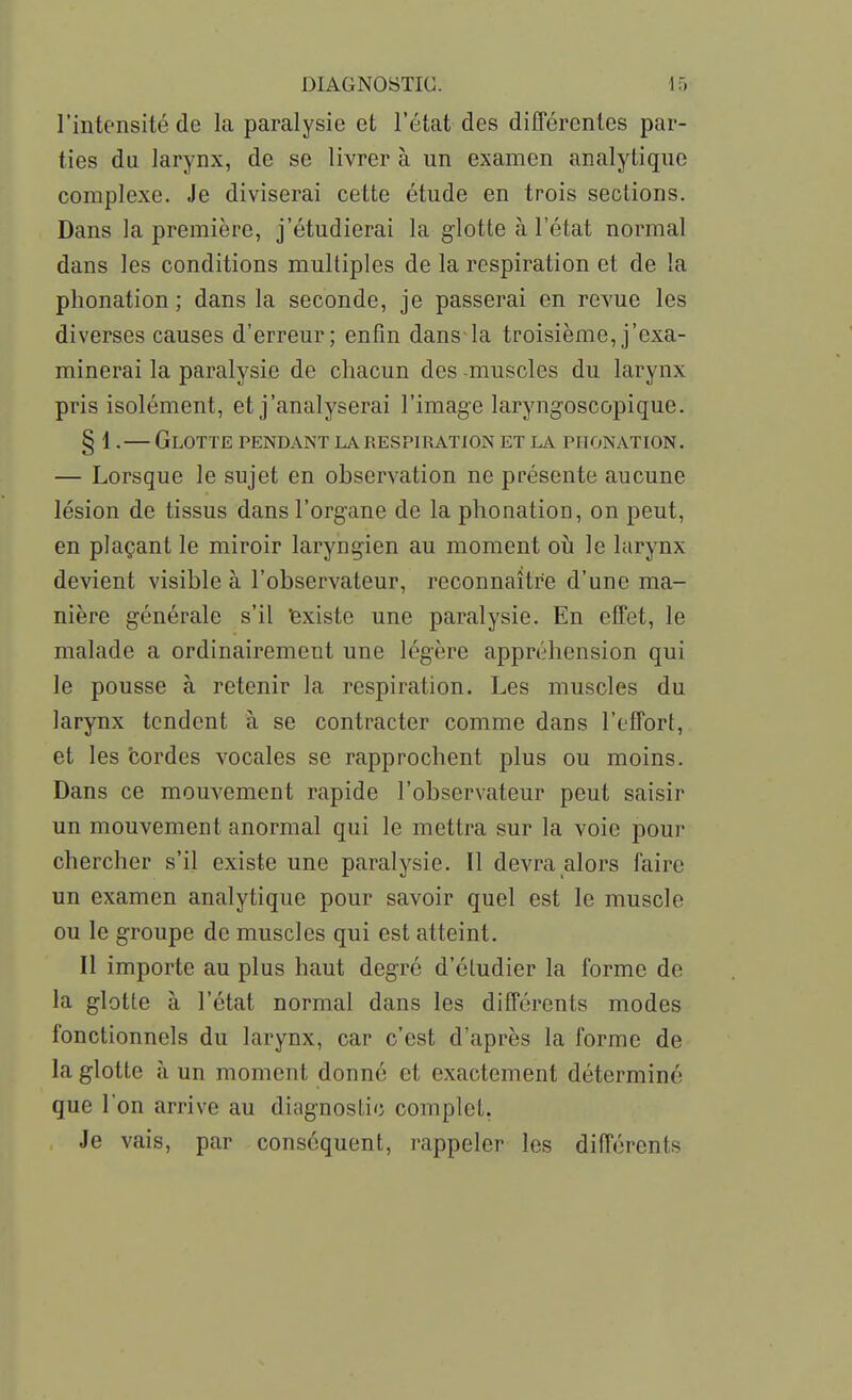 l'intensité de la paralysie et l'état des différentes par- ties du larynx, de se livrer à un examen analytique complexe. Je diviserai cette étude en trois sections. Dans la première, j'étudierai la glotte à l'état normal dans les conditions multiples de la respiration et de la phonation; dans la seconde, je passerai en revue les diverses causes d'erreur; enfin dans-la troisième, j'exa- minerai la paralysie de chacun des -muscles du larynx pris isolément, et j'analyserai l'image laryngoscopique. § 1.— Glotte pendant la respiration et la phonation. — Lorsque le sujet en observation ne présente aucune lésion de tissus dans l'organe de la phonation, on peut, en plaçant le miroir laryngien au moment où le larynx devient visible à l'observateur, reconnaître d'une ma- nière générale s'il 'existe une paralysie. En effet, le malade a ordinairement une légère appréhension qui le pousse à retenir la respiration. Les muscles du larynx tendent à se contracter comme dans l'effort, et les cordes vocales se rapprochent plus ou moins. Dans ce mouvement rapide l'observateur peut saisir un mouvement anormal qui le mettra sur la voie pour chercher s'il existe une paralysie. Il devra alors faire un examen analytique pour savoir quel est le muscle ou le groupe de muscles qui est atteint. Il importe au plus haut degré d'étudier la forme de la glotte à l'état normal dans les différents modes fonctionnels du larynx, car c'est d'après la forme de la glotte à un moment donné et exactement déterminé que l'on arrive au diagnostic complet. Je vais, par conséquent, rappeler les différents