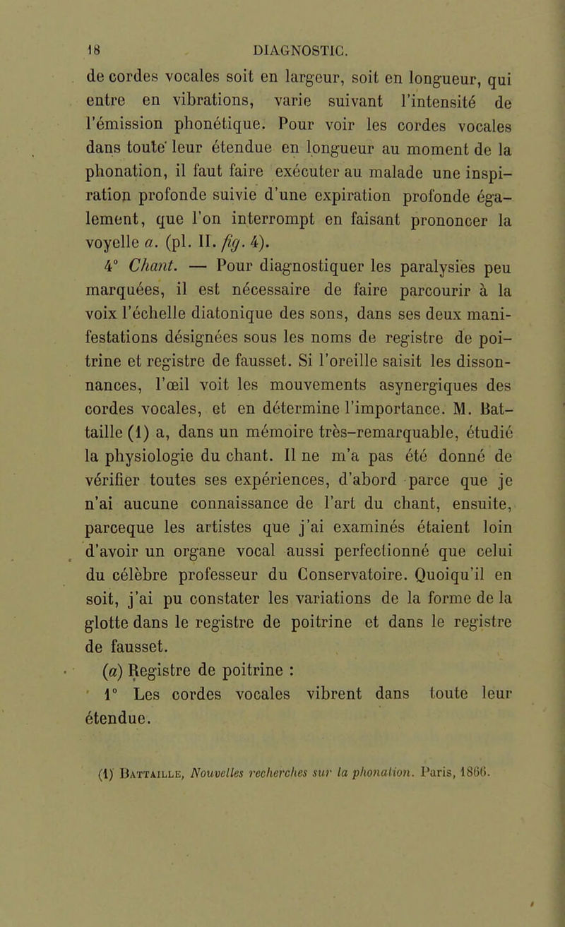 de cordes vocales soit en largeur, soit en longueur, qui entre en vibrations, varie suivant l'intensité de l'émission phonétique. Pour voir les cordes vocales dans toute leur étendue en longueur au moment de la phonation, il faut faire exécuter au malade une inspi- ration profonde suivie d'une expiration profonde éga- lement, que l'on interrompt en faisant prononcer la voyelle a. (pl. II. fîff. 4). 4 Chant. — Pour diagnostiquer les paralysies peu marquées, il est nécessaire de faire parcourir à la voix l'échelle diatonique des sons, dans ses deux mani- festations désignées sous les noms de registre de poi- trine et registre de fausset. Si l'oreille saisit les disson- nances, l'œil voit les mouvements asynergiques des cordes vocales, et en détermine l'importance. M. Bat- taille (1) a, dans un mémoire très-remarquable, étudié la physiologie du chant. Il ne m'a pas été donné de vérifier toutes ses expériences, d'abord parce que je n'ai aucune connaissance de l'art du chant, ensuite, parceque les artistes que j'ai examinés étaient loin d'avoir un organe vocal aussi perfectionné que celui du célèbre professeur du Conservatoire. Quoiqu'il en soit, j'ai pu constater les variations de la forme de la glotte dans le registre de poitrine et dans le registre de fausset. {a) Registre de poitrine : ' r Les cordes vocales vibrent dans toute leur étendue. (1) Battaille, Nouvelles recherches sur la phonation. Paris, 1866.