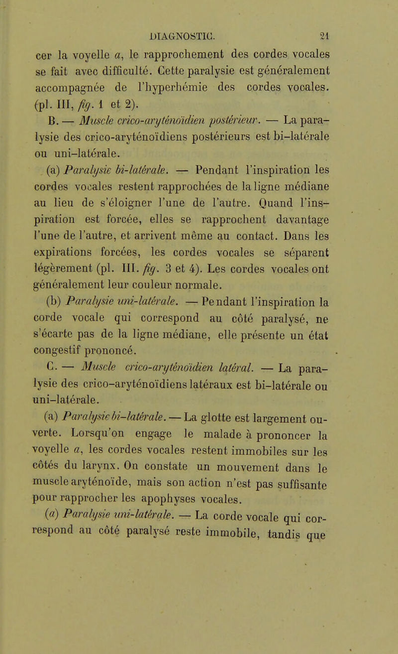 cer la voyelle a, le rapprochement des cordes vocales se fait avec difficulté. Cette paralysie est généralement accompagnée de l'iiyperhémie des cordes vocales, (pl. III, fig. 1 et 2). B. — Muscle crico-aryténo'idien postérieur. — La para- lysie des crico-aryténoïdiens postérieurs est bi-latérale ou uni-latérale. (a) Paralysie bi-latérale. — Pendant l'inspiration les cordes vocales restent rapprochées de la ligne médiane au lieu de s'éloigner l'une de l'autre. Quand l'ins- piration est forcée, elles se rapprochent davantage l'une de l'autre, et arrivent même au contact. Dans les expirations forcées, les cordes vocales se séparent légèrement (pl. III. fig. 3 et 4). Les cordes vocales ont généralement leur couleur normale. (b) Paralysie uni-latérale. — Pendant l'inspiration la corde vocale qui correspond au côté paralysé, ne s'écarte pas de la ligne médiane, elle présente un état congestif prononcé. G. — Muscle crico-aryténoidien latéral. — La para- lysie des crico-aryténoïdiens latéraux est bi-latérale ou uni-latérale. (a) Paralysiebi-latéi^ale. — hdi glotte est largement ou- verte. Lorsqu'on engage le malade à prononcer la voyelle a, les cordes vocales restent immobiles sur les côtés du larynx. On constate un mouvement dans le muscle aryténoïde, mais son action n'est pas suffisante pour rapprocher les apophyses vocales. {a) Paralysie uni-latérale. — La corde vocale qui cor- respond au côté paralysé reste immobile, tandis que