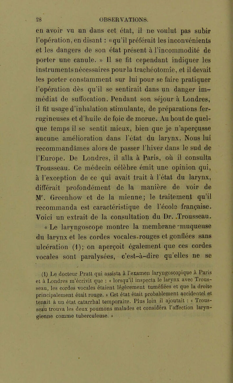 en avoir vu un dans cet état, il ne voulut pas subir l'opération, en disant : ((qu'il préférait les inconvénients et les dangers de son état présent à l'incommodité de porter une canule. » Il se fit cependant indiquer les instruments nécessaires pour la trachéotomie, et il devait les porter constamment sur lui pour se faire pratiquer l'opération dès qu'il se sentirait dans un danger im- médiat de suffocation. Pendant son séjour à Londres, il fit usage d'inhalation stimulante, de préparations fer- rugineuses et d'huile de foie de morue. Au bout de quel- que temps il se sentit mieux, bien que je n'aperçusse aucune amélioration dans l'état du larynx. Nous lui recommandâmes alors de passer l'hiver dans le sud de l'Europe. De Londres, il alla à Paris, oh. il consulta Trousseau. Ce médecin célèbre émit une opinion qui, à l'exception de ce qui avait trait à l'état du larynx, différait profondément de la manière de voir de M'. Greenhow et de la mienne; le traitement qu'il recommanda est caractéristique de l'école française. Voici un extrait de la consultation du Dr. .Trousseau. (( Le laryngoscope montre la membrane -muqueuse du larynx et les cordes vocales-rouges et gonflées sans ulcération (1); on aperçoit également que ces cordes vocales sont paralysées, c'est-à-dire qu'elles ne se (1) Le docteur Pratt qui assista à l'examen laryngoscopique à Paris et à Londres m'écrivit que : « lorsqu'il inspecta le larynx avec Trous- seau, les cordes vocales étaient légèrement tuméfiées et que la droite principalement était rouge. » Cet état était probablement accidentel et tenait à un état catarrhal temporaire. Plus loin il ajoutait : « Trous- sea/u trouva les deux poumons malades et considéra l'affection laryn- gienne comme tuberculeuse. 