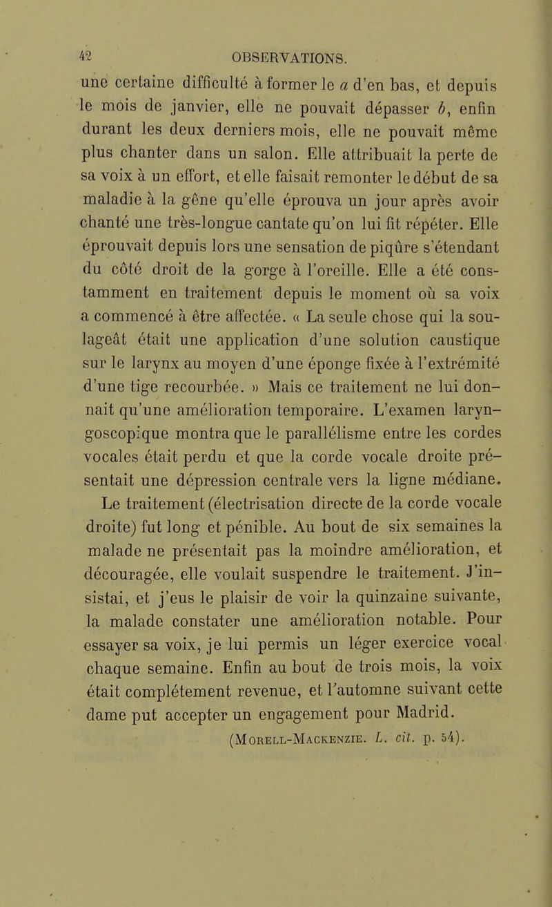 une certaine difficulté à former le a d'en bas, et depuis le mois de janvier, elle ne pouvait dépasser h, enfin durant les deux derniers mois, elle ne pouvait même plus chanter dans un salon. Elle attribuait la perte de sa voix à un effort, et elle faisait remonter le début de sa maladie à la gêne qu'elle éprouva un jour après avoir chanté une très-longue cantate qu'on lui fit répéter. Elle éprouvait depuis lors une sensation de piqûre s'étendant du côté droit de la gorge à l'oreille. Elle a été cons- tamment en traitement depuis le moment oii sa voix a commencé à être affectée. « La seule chose qui la sou- lageât était une application d'une solution caustique sur le larynx au moyen d'une éponge fixée à l'extrémité d'une tige recourbée. » Mais ce traitement ne lui don- nait qu'une amélioration temporaire. L'examen laryn- goscopique montra que le parallélisme entre les cordes vocales était perdu et que la corde vocale droite pré- sentait une dépression centrale vers la ligne médiane. Le traitement (électrisation directe de la corde vocale droite) fut long et pénible. Au bout de six semaines la malade ne présentait pas la moindre amélioration, et découragée, elle voulait suspendre le traitement. J'in- sistai, et j'eus le plaisir de voir la quinzaine suivante, la malade constater une amélioration notable. Pour essayer sa voix, je lui permis un léger exercice vocal chaque semaine. Enfin au bout de trois mois, la voix était complètement revenue, et l'automne suivant cette dame put accepter un engagement pour Madrid. (Morell-Mackenzie. L. cit. p. 54).