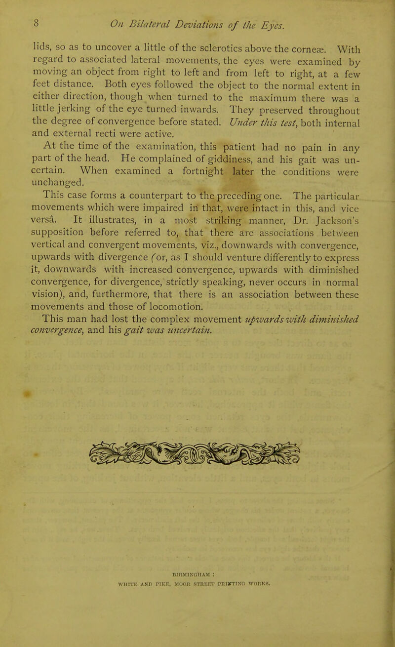 lids, so as to uncover a little of the sclerotics above the corneas. With regard to associated lateral movements, the eyes were examined by- moving an object from right to left and from left to right, at a few feet distance. Both eyes followed the object to the normal extent in either direction, though when turned to the maximum there was a little jerking of the eye turned inwards. They preserved throughout the degree of convergence before stated. Ujider this test, both internal and external recti were active. At the time of the examination, this patient had no pain in any part of the head. He complained of giddiness, and his gait was un- certain. When examined a fortnight later the conditions were unchanged. This case forms a counterpart to the preceding one. The particular movements which were impaired in that, were intact in this, and vice versa. It illustrates, in a most striking manner, Dr. Jackson's supposition before referred to, that there are associations between vertical and convergent movements, viz., downwards with convergence, upwards with divergence (or, as I should venture differently to express it, downwards with increased convergence, upwards with diminished convergence, for divergence, strictly speaking, never occurs in normal vision), and, furthermore, that there is an association between these movements and those of locomotion. This man had lost the complex movement upwards with diminished co7ivergence, and his gait was uncertain. BrUMIKOIIAM : WIIITR ANP riKK, MOOn RTRRKT rRIKTtN'O WORKS.