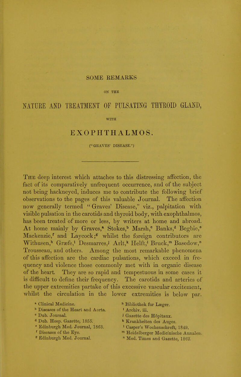 ON THE NATURE AND TREATMENT OF PULSATING THYROID GLAND, WITH EXOPHTHALMOS. (GRAVES' DISEASE.) The deep interest which attaches to this distressing affection, the fact of its comparatively unfrequent occurrence, and of the subject not being hackneyed, induces me to contribute the following brief observations to the pages of this valuable Journal. The affection now generally termed  Graves' Disease, viz., palpitation Avith visible pulsation in the carotids and thyroid body, with exophthalmos, has been treated of more or less, by writers at home and abroad. At home mainly by Graves,* Stokes,* Marsh, Banks,*^ Begbie, Mackenzie,' and Laycock;* whilst the foreign contributors ai'e Withusen,'' Graefe,' Desmarres,J Arlt, Helft,' Bruck, Basedow, Trousseau, and others. Among the most remarkable phenomena of this affection are the cardiac pulsations, which exceed in fre- quency and violence those commonly met with in organic disease of the heart. They are so rapid and tempestuous in some cases it is difficult to define their frequency. The carotids and arteries of the upper extremities partake of this excessive vascular excitement, whilst the circulation in the lower extremities is below par. * Clinical Medicine. *• Bibliothek fur Laeger. Diseases of the Heart and Aorta. ' Archiv. ill. = Dub. Journal. i Gazette des Hdpitaux. Dub. Hosp. Gazette, 1855. ^ Krankheiten des Augea. • Edinburgh Med. Journal, 1863. ' Casper's Wochenschreft, 1849. ' Diseases of the Eye. > Heidelberger Medioinische Aunalen. » Edinburgh Med. Journal.  Med. Times and Gazette, 18(32.