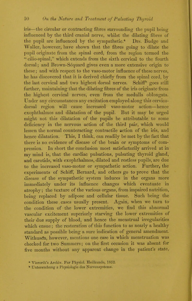 iris—the circular or contracting fibres surrounding the pujiil being influenced by the third cranial nerve, whilst the dilating fibres of the pupil are influenced by the sympathetic* Drs. Budge and Waller, however, have shown that the fibres going to dilate the pupil originate from the spinal cord, from the region termed the  cilio-spinal, which extends from the sixth cervical to the fourth dorsal; and Brown-S6quard gives even a more extensive origin to these; and with respect to the vaso-raotor influence of these nerves, he has discovered that it is derived chiefly from the spinal cord, by the last cervical and two highest dorsal nerves. Schiflf' goes still further, maintaining that the dilating fibres of the iris originate from the highest cervical nerves, even from the medulla oblongata. Under any circumstances any excitation employed along this cervico- dorsal region will cause increased vaso-motor action—hence exophthalmos and dilatation of the pupil. But it may be urged might not this dilatation of the pupils be attributable to some deficiency in the nervous action of the third pair, which would lessen the normal counteracting contractile action of the iris, and hence dilatation. This, I think, can readily be met by the fact that there is no evidence of disease of the brain or symptoms of com- pression. In short the conclusion most satisfactorily arrived at in my mind is, that the cardiac pulsations, pulsating thyroid gland, and carotids, with exophthalmos, dilated and restless pupils, are due to the increased vaso-motor or sympathetic action. Further, the experiments of SchiflT, Bernard, and others go to prove that the disease of the sympathetic system induces in the organs more immediately under its influence changes which eventuate in atrophy; the texture of the various organs, from impaired nutrition, being replaced by adipose and cellular tissue. Such being the condition these cases usually present. Again, when we turn to the condition of the lower extremities, we find this abnormal vascular excitement superioi-ly starving the lower extremities of their due supply of blood, and hence the menstrual irregularities which ensue; the restoration of this function to as nearly a healthy standard as possible being a sure indication of general amendment. Withusdii, however, mentions one case in which menstruation was checked for two Summers; on the first occasion it was absent for five months without any appai'cnt change in the patient's state, • Vierordt's Archiv. Fur Physiol. Heilkunde, 1862. Unterauchiing z Pliysiologie des Nervenaystems,