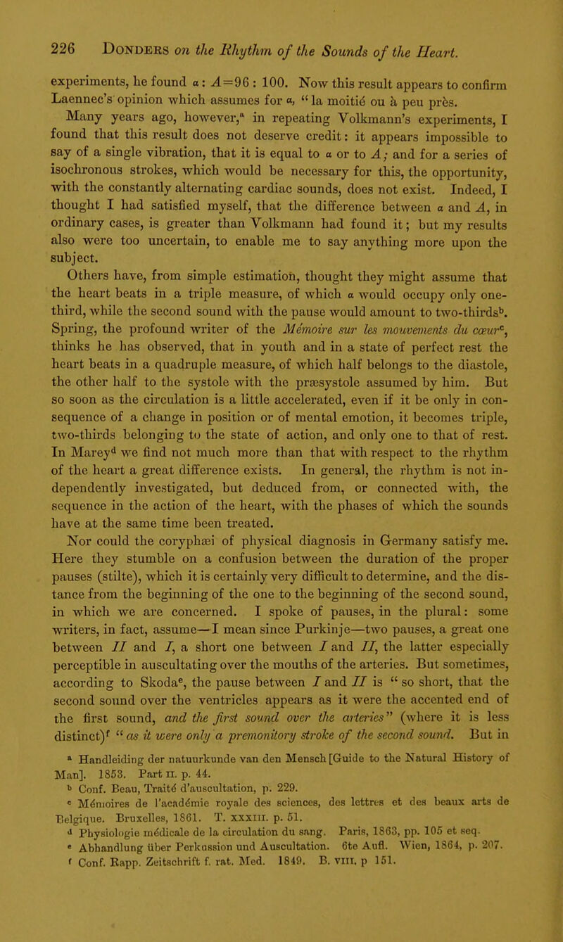 experiments, he found o: ^=96 : 100. Now this result appears to confirm Laennec's opinion which assumes for a,  la moiti^ ou k peu prfes. Many years ago, however, in repeating Volkmann's experiments, I found that this result does not deserve credit: it appears impossible to say of a single vibration, that it is equal to o or to A; and for a series of isochronous strokes, which would be necessary for this, the opportunity, with the constantly alternating cardiac sounds, does not exist. Indeed, I thought I had satisfied myself, that the difference between a and A, in ordinary cases, is greater than Volkmann had found it; but my results also were too uncertain, to enable me to say anything more upon the subject. Others have, from simple estimation, thought they might assume that the heart beats in a triple measure, of which o would occupy only one- third, while the second sound with the pause would amount to two-thirds'*. Spring, the profound writer of the Memoire sur les mouvmenis du copur'^, thinks he has observed, that in youth and in a state of perfect rest the heart beats in a quadruple measure, of which half belongs to the diastole, the other half to the systole with the praesystole assumed by him. But so soon as the circulation is a little accelerated, even if it be only in con- sequence of a change in position or of mental emotion, it becomes triple, two-thirds belonging to the state of action, and only one to that of rest. In Marey^ we find not much more than that with respect to the rhythm of the heart a great difference exists. In general, the rhythm is not in- dependently investigated, but deduced from, or connected with, the sequence in the action of the heart, with the phases of which the sounds have at the same time been treated. Nor could the coryphjei of physical diagnosis in Germany satisfy me. Here they stumble on a confusion between the duration of the proper pauses (stilte), which it is certainly very difficult to determine, and the dis- tance from the beginning of the one to the beginning of the second sound, in which we are concerned. I spoke of pauses, in the plural: some wi'iters, in fact, assume—I mean since Purkinje—two pauses, a great one between // and /, a short one between / and //, the latter especially perceptible in auscultating over the mouths of the arteries. But sometimes, according to Skoda^, the pause between / and // is  so short, that the second sound over the ventricles appears as it were the accented end of the first sound, and the first sound over the aiieries (where it is less distinct)'  as it were only a premonitory stroke of the second sound. But in * Handleiding der natuurkunde van den Mensch [Guide to the Natural History of Man]. 1853. Part ii. p. 44. <> Conf. Beau, Traits d'ausoultation, p. 229.  Mdnioires de I'acaddmie royale des sciences, des lettres et des beaux arts de Belgique. Bruxelles, 1861. T. xxxni. p. 61. J Pbysiologie mddicale de la circulation du sang. Paris, 1863, pp. 105 et seq. « Abhandlung iiber Perkussion und Auscultation. 6te Aufl. Wien, 1864, p. 207. ' Conf. Eapp. Zeitaclirift f rat. Med. 184ft. B. viit. p 151.