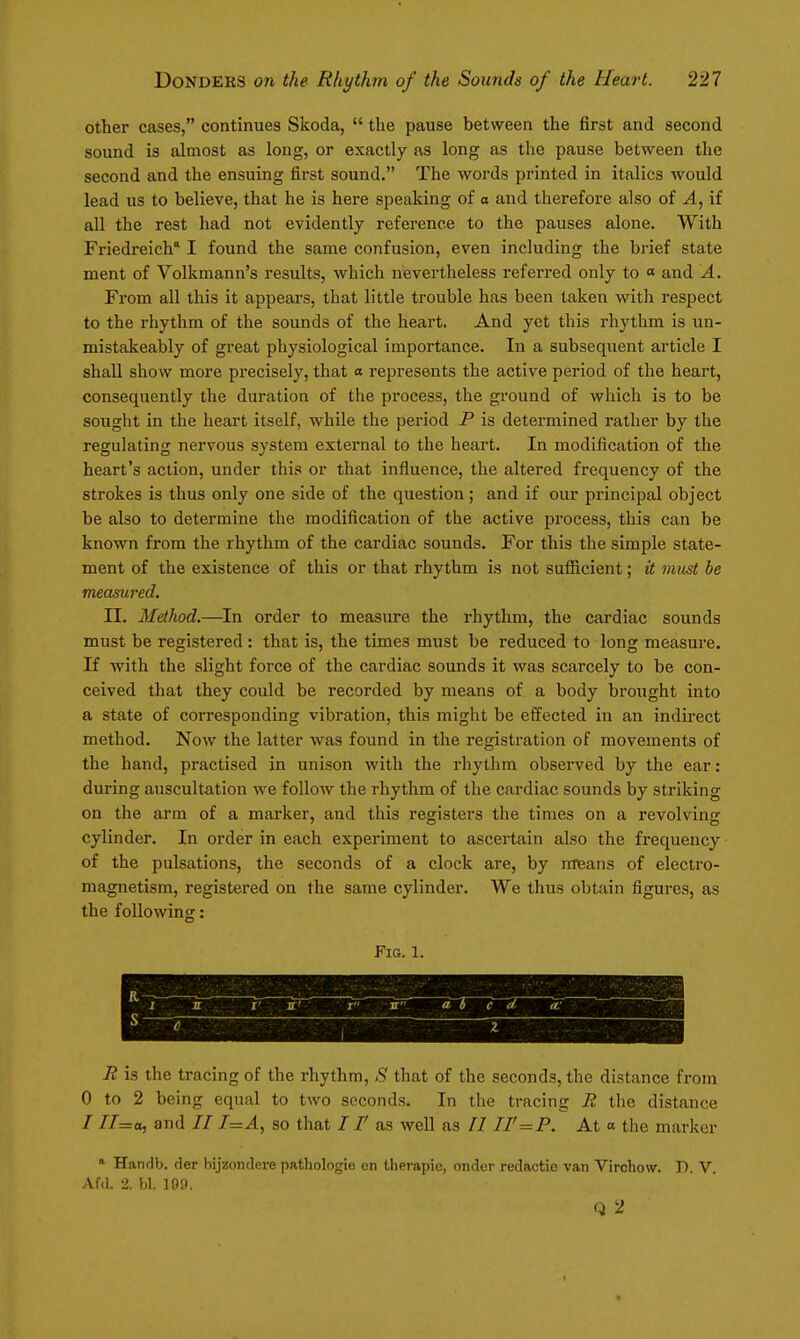 other cases, continues Skoda,  the pause between the first and second sound is almost as long, or exactly as long as the pause between the second and the ensuing first sound. The words printed in italics would lead us to believe, that he is here speaking of a and therefore also of A, if all the rest had not evidently reference to the pauses alone. With Friedreich' I found the same confusion, even including the brief state ment of Volkmann's results, which nevertheless referred only to « and A. From all this it appears, that little trouble has been taken with respect to the rhythm of the sounds of the heart. And yet this rhythm is un- mistakeably of great physiological importance. In a subsequent article I shall show more precisely, that a represents the active period of the heart, consequently the duration of the process, the ground of which is to be sought in the heart itself, while the period P is determined rather by the regulating nervous system external to the heart. In modification of the heart's action, under this or that influence, the altered frequency of the strokes is thus only one side of the question ; and if our principal object be also to determine the modification of the active process, this can be known from the rhythm of the cardiac sounds. For this the simple state- ment of the existence of this or that rhythm is not sufiicient; it must be measured. n. Method.—^In order to measure the rhythm, the cardiac sounds must be registered : that is, the times must be reduced to long measure. If with the slight force of the cardiac sounds it was scarcely to be con- ceived that they could be recorded by means of a body brought into a state of corresponding vibration, this might be effected in an indirect method. Now the latter was found in the registration of movements of the hand, practised in unison with the rhythm observed by the ear: during auscultation we follow the rhythm of the cardiac sounds by striking on the arm of a marker, and this registers the times on a revolving cylinder. In order in each experiment to ascertain also the frequency of the pulsations, the seconds of a clock are, by nnteans of electro- magnetism, registered on the same cylinder. We thus obtain figures, as the following: Fig. 1. r' jr' I JT at c d. 1 2 R is the tracing of the rhythm, S that of the seconds, the distance from 0 to 2 being equal to two seconds. In the tracing R the distance / //=o, and 7/ 7=^, so that 71' as well as II ir=P. At « the marker » Handb. fler bijzondere pathologie en therapie, onder redactie van Virchow. D. V Af.l. 2. 1)1. 101). Q 2