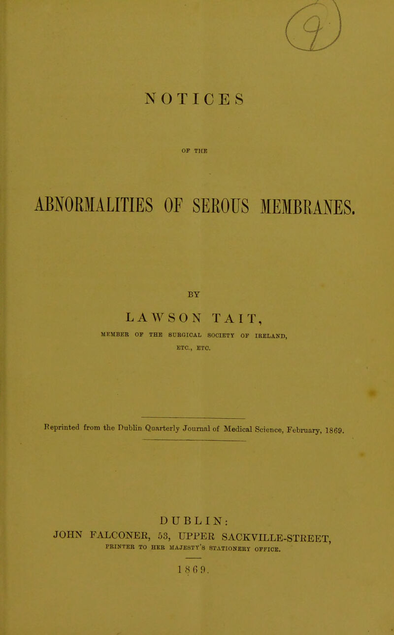 (3 NOTICES OP THE ABNORMALITIES OF SEROUS MEMBRANES. BY LAAVSON TAIT, MEMBEB OP THE 8CBGI0AL SOCIETY OF IRELAND, ETC., ETC. Reprinted from the Dublin Quarterly Journal of Medical Science, February, 1869. DUBLIN: JOHN FALCONER, 53, UPPER SACKVILLE-STREET, PBINTEE TO HEK MAJESTY'S STATIONEKY OFFICE. 18 0 9.