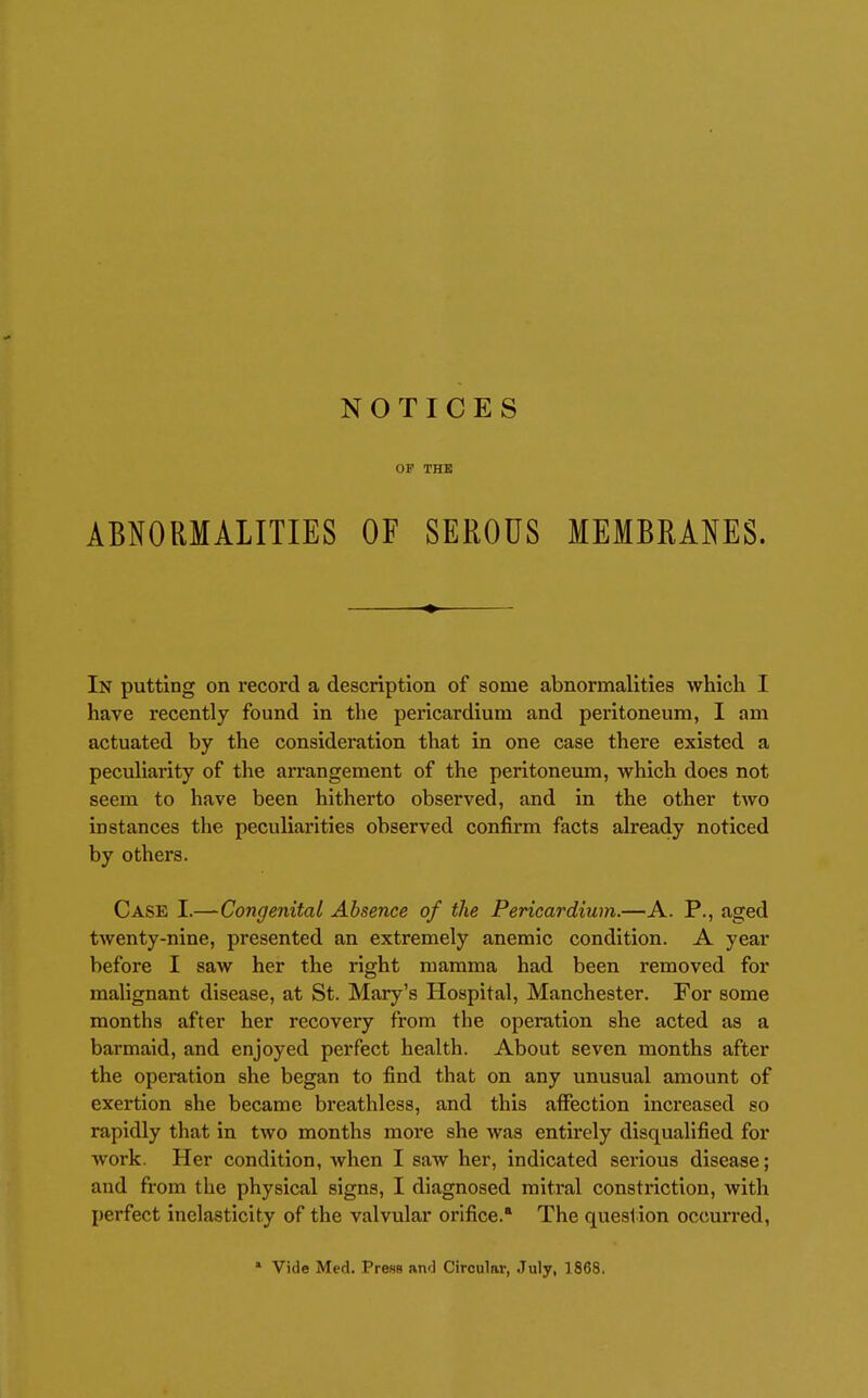 NOTICES OP THE ABNORMALITIES OF SEROUS MEMBRANES. In putting on record a description of some abnormalities which I have recently found in the pericardium and peritoneum, I am actuated by the consideration that in one case there existed a peculiarity of the arrangement of the peritoneum, which docs not seem to have been hitherto observed, and in the other two instances the peculiarities observed confirm facts already noticed by others. Case I.—Congenital Absence of the Pericardium.—A. P., aged twenty-nine, presented an extremely anemic condition. A year before I saw her the right mamma had been removed for malignant disease, at St. Mary's Hospital, Manchester. For some months after her recovery from the operation she acted as a barmaid, and enjoyed perfect health. About seven months after the operation she began to find that on any unusual amount of exertion she became breathless, and this affection increased so rapidly that in two months more she was entirely disqualified for work. Her condition, when I saw her, indicated serious disease; and from the physical signs, I diagnosed mitral constriction, with perfect inelasticity of the valvular orifice. The question occurred, » Vide Med. Press and Circular, .July, 1868.