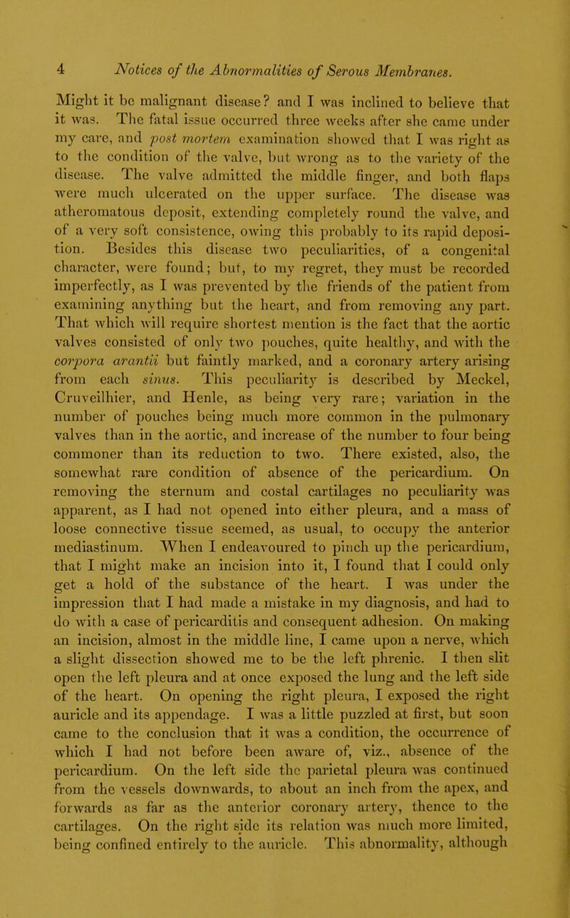Might it be malignant disease ? and I was inclined to believe that it was. The fatal issue occurred three weeks after she came under my care, and post mortem examination showed that I was right as to the condition of the valve, but wrong as to the variety of the disease. The valve admitted the middle finger, and both flaps were much ulcerated on the upper surface. The disease was atheromatous deposit, extending completely round the valve, and of a very soft consistence, owing this probably to its rapid deposi- tion. Besides this disease two peculiarities, of a congenital character, were found; but, to my regret, they must be recorded imperfectly, as I was prevented by the friends of the patient from examining anything but the heart, and from removing any part. That which Avill require shortest mention is the fact that the aortic valves consisted of only two ])0uches, quite healthy, and Avith the corpora arantii but faintly marked, and a coronary artery arising from each sinus. This pccullarit}' is described by Meckel, Cruveilhier, and Henle, as being very rare; variation in the number of pouches being much more con:imon in the pulmonary valves than in the aortic, and increase of the number to four being commoner than its reduction to two. There existed, also, the somewhat rare condition of absence of the pericardium. On removing the sternum and costal cartilages no peculiarity was apparent, as I had not opened into either pleura, and a mass of loose connective tissue seemed, as usual, to occupy the anterior mediastinum. When I endeavoured to pinch up the pericardium, that I might make an incision into it, I found that I could only get a hold of the substance of the heart. I Avas under the impression that I had made a mistake in my diagnosis, and had to do Avith a case of pericarditis and consequent adhesion. On making an incision, almost in the middle line, I came upou a nerve, Avhich a slight dissection showed me to be the left phrenic. I then slit open the left pleura and at once exposed the lung and the left side of the heart. On opening the right pleura, I exposed the right auricle and its ajipendage. I was a little puzzled at first, but soon came to the conclusion that it Avas a condition, the occurrence of which I had not before been aware of, viz., absence of the pericardium. On the left side the parietal pleura Avas continued from the vessels doAvnAvards, to about an inch from the apex, and forwards as far as the anterior coronary artery, thence to the cartilages. On the right side its relation Avas much more limited, being confined entirely to the auricle. This abnormality, although