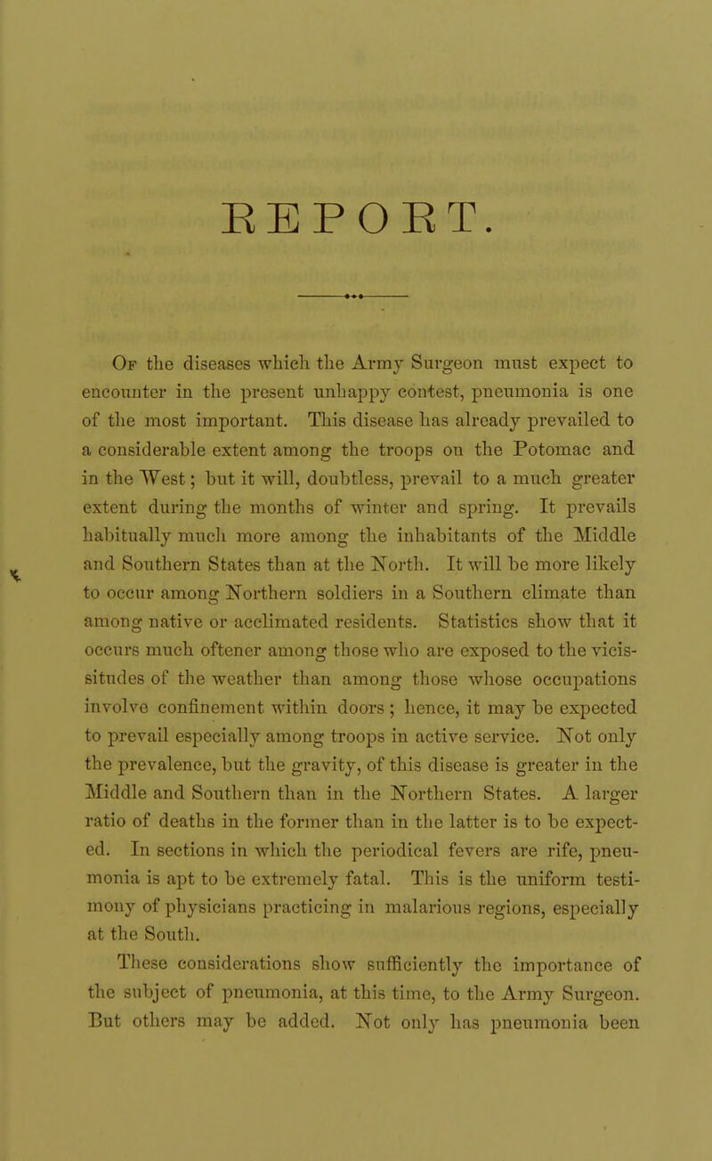 EEPOET. Of the diseases which the Army Surgeon must expect to encounter in the present unha^jpy contest, pneumonia is one of the most important. This disease has already prevailed to a considerable extent among the troops on the Potomac and in the West; but it will, doubtless, prevail to a much greater extent during the months of winter and spring. It prevails habitually mucli more among the inhabitants of the Middle and Southern States than at the North. It will be more likely to occur among Northern soldiers in a Southern climate than among native or acclimated residents. Statistics show that it occurs much oftener among those who are exposed to the vicis- situdes of the weather than among those whose occupations involve confinement within doors ; hence, it may be expected to prevail especially among troops in active service. Not only the prevalence, but the gravity, of this disease is greater in the Middle and Southern than in the Northern States. A larger ratio of deaths in the former than in the latter is to be expect- ed. In sections in which the periodical fevers are rife, pneu- monia is apt to be extremely fatal. This is the uniform testi- mony of physicians practicing in malarious regions, especially at the South. These considerations show sufficiently the importance of the subject of pneumonia, at this time, to the Army Surgeon. But others may be added. Not only has pneumonia been