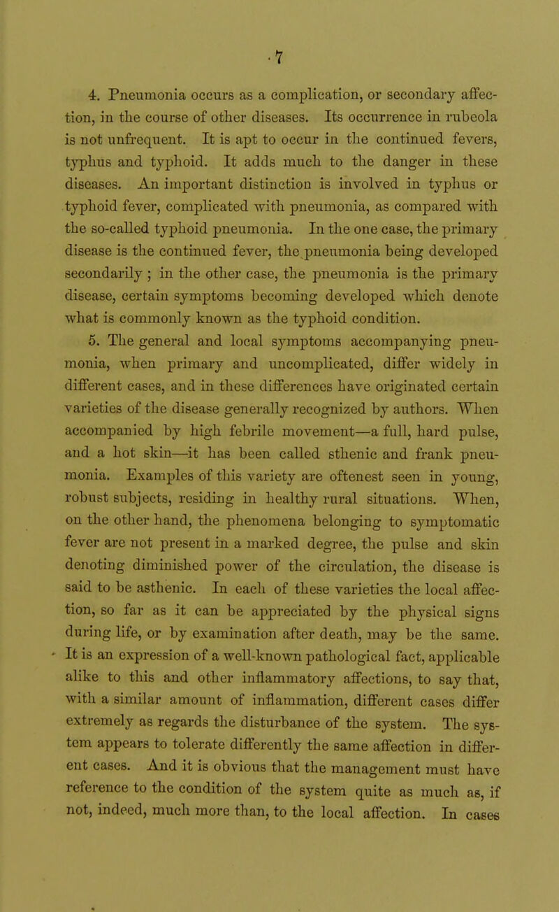 4. Pneumonia occurs as a complication, or secondary affec- tion, in the course of other diseases. Its occurrence in mbeola is not unfrequent. It is apt to occur in the continued fevers, typhus and typhoid. It adds much to the danger in these diseases. An important distinction is involved in typhus or typhoid fever, complicated with pneumonia, as compared with the so-called typhoid pneumonia. In the one case, the primary disease is the continued fever, the pneumonia being developed secondarily ; in the other case, the pneumonia is the primary disease, certain symptoms becoming developed which denote what is commonly known as the typhoid condition. 5. The general and local symptoms accompanying pneu- monia, when primary and uncomplicated, differ widely in different cases, and in these differences have originated certain varieties of the disease generally recognized by authors. When accompanied by high febrile movement—a full, hard pulse, and a hot skin—it has been called sthenic and frank pneu- monia. Examples of this variety are oftenest seen in young, robust subjects, residing in healthy rural situations. When, on the other hand, the phenomena belonging to symptomatic fever are not present in a marked degree, the pulse and skin denoting diminished power of the circulation, the disease is said to be asthenic. In each of these varieties the local affec- tion, so far as it can be ajDpreciated by the physical signs during life, or by examination after death, may be the same. It is an expression of a well-known pathological fact, applicable alike to this and other inflammatory affections, to say that, with a similar amount of inflammation, different cases differ extremely as regards the disturbance of the system. The sys- tem appears to tolerate differently the same affection in differ- ent cases. And it is obvious that the management must have reference to the condition of the system quite as much as, if not, indeed, much more than, to the local affection. In cases