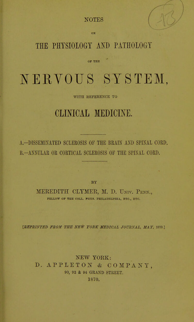 THE PHYSIOLOGY AND PATHOLOGY OP THE NERYOUS SYSTEM, WITH REPEEENCE TO CLINICAL MEDICINE. A-DISSEMIMTED SCLEROSIS OF THE BRAIN AND SPINAL CORD. B.-ANNULAR OR CORTICAL SCLEROSIS OF THE SPINAL CORD. BY MEKEDITH CLTMEE, M. D. Univ. Penn., PELLOW OP THE COLL. PITTS. FEXLADELPHIA, ETC., ETC. [BEPmyTED FROM TEE NEW TORK MEDICAL JOXTRNAL, MAT, 1870.] NEW YORK: D. APPLETON & COMPAJSTY, 90, 92 & 94 GRAND STREET. 1870.