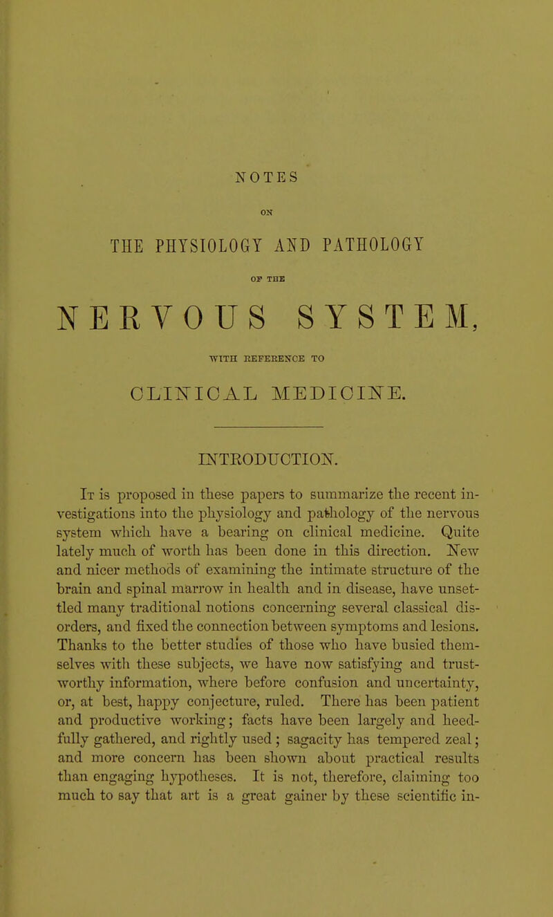 ON THE PHYSIOLOGY AND PATHOLOGY OP THE NERVOUS SYSTEM, WITH EEFERESCE TO OLIl^ICAL MEDIOIEE. INTRODUCTION. It is proposed in these papers to summarize the recent in- vestigations into the physiology and patiiology of the nervous system which have a bearing on clinical medicine. Quite lately much of Avorth has been done in this direction. New and nicer methods of examining the intimate structure of the brain and spinal marrow in health and in disease, have unset- tled many traditional notions concerning several classical dis- orders, and fixed the connection between symptoms and lesions. Thanks to the better studies of those who have busied them- selves with these subjects, we have now satisfying and trust- worthy information, where before confusion and uncertainty, or, at best, happy conjecture, ruled. There has been patient and productive working; facts have been largely and heed- fully gathered, and rightly used ; sagacity has tempered zeal; and more concern has been shown about practical results than engaging hj^otheses. It is not, therefore, claiming too much to say that art is a great gainer by these scientific in-