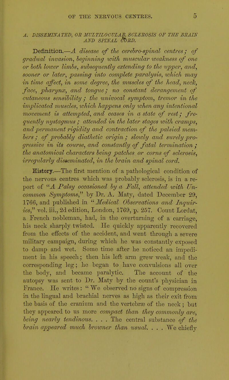 A. DISSEMINATED, OR MULTILOCULAR, SCLEROSIS OF THE BRAIN AND SPINAL dbRD. Definition.—A disease of the cerebro-sjtinal centres; of gradual invasion, l)eginning with miisciilar weakness of one or hoth loioer limbs, subseguenthj extending to the xijpjper, and, sooner or later, passing into complete xx^ralysis, which may in time affect, in some degree, the muscles of the head, neck, face, pharynx, and tongue; no constant deram^gement of cutaneous sensibility / the univocal symptom, tremor in the implicated muscles, which happens only when any intentional mxyvement is attempted, and ceases in a state of rest / fre- quently nystagmus ; attended in the later stages loith cramps, andi^ermanent rigidity a/nd contraction of the palsied merrir hers; of probably diathetic origin; slowly and surely pro- gressive in its course, and constantly of fatal termination ; the anatomical characters being patches ar corns of sclerosis, irregularly disseminated, in the brain and spinal cord. History.—The first mention of a patliological condition of the nei'voxis centres which was probably sclerosis, is in a re- port of '■'■A Palsy occasioned by a Fall, attended with Un- common Symptoms,by Dr. A. Maty, dated December 29, 1Y66, and published in Medical Observations and Inquir- ies,^^ vol. iii., 2d edition, London, 1769, p. 257. Count Lordat, a French nobleman, had, in the overturuino- of a carriao-e. his neck sharply twisted. He quickly apparently recovered from the effects- of the accident, and went through a severe military campaign, during which he was constantly exposed to damp and wet. Some time after he noticed an impedi- ment in his speech; then his left arm grew weak, and the corresponding leg; he began to have convulsions all over the body, and became paralytic. The account of the autopsy was sent to Dr. Maty by the coxmt's physician in France. Pie writes :  We observed no signs of compression in the lingual and brachial nerves as higli as their exit from the basis of the cranium and the vertebrjB of the neck ; but they appeared to us more compact than they commonly a/re, being nearly tendinous. . . . Tlie central substance of the brain appea/red much h'owner than usual. . . . We chiefly