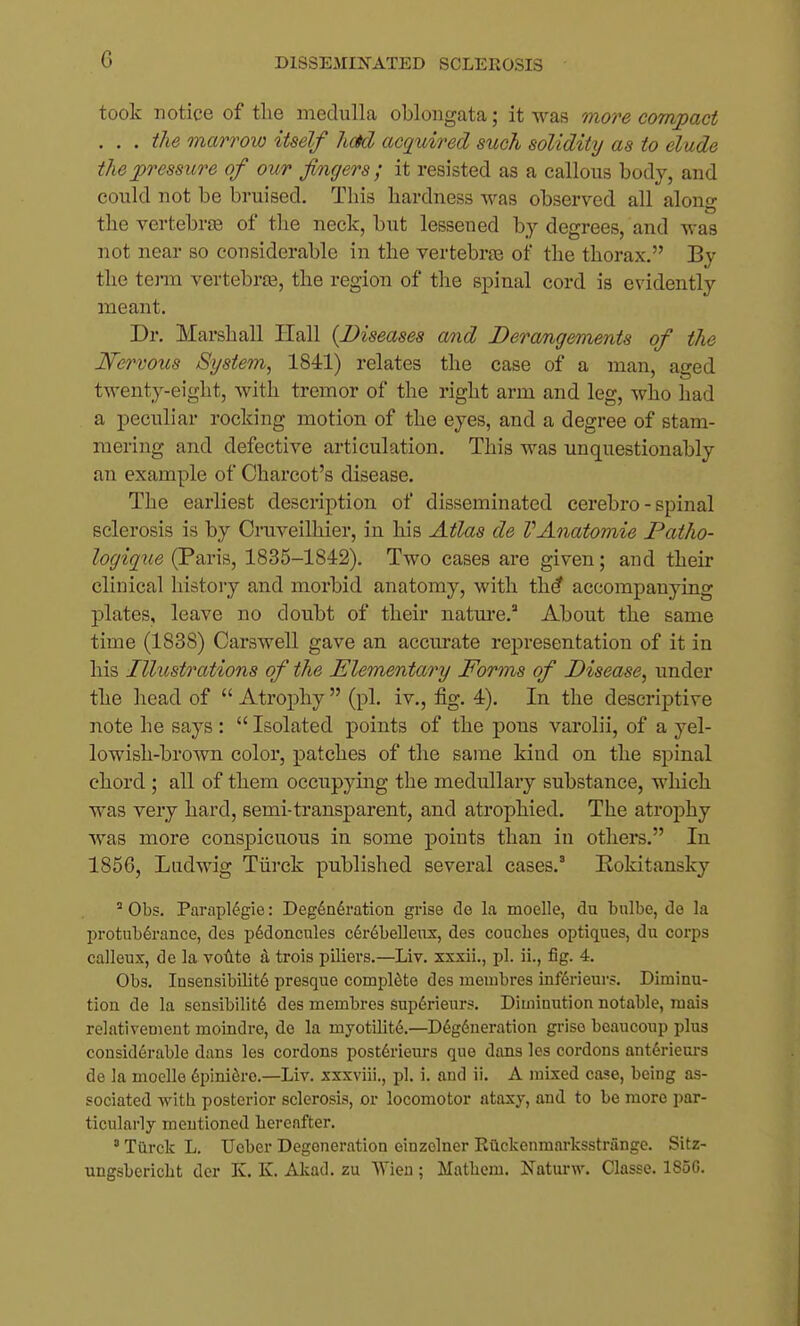 took notice of the medulla oblongata; it was more corrvpact . . . the marrow itself had acquired such solidity as to elude the2>ressure of our fingers; it resisted as a callous body, and could not be bruised. This hardness was observed all along the vertebrffi of tlie neck, but lessened by degrees, and was not near so considerable in the vertebraj of the thorax. By the tenn vertebrre, the region of the spinal cord is evidently meant. Dr. Marshall Hall {Diseases and Derangements of the Nervous System, 1841) relates the case of a man, aged twenty-eight, with tremor of the right arm and leg, who had a peculiar rocking motion of the eyes, and a degree of stam- mering and defective articulation. This was unquestionably an example of Charcot's disease. The earliest description of disseminated cerebro - spinal sclerosis is by Cruveilhier, in his Atlas de VAnatomie Patho- logique (Paris, 1835-1842). Two cases are given; and their clinical history and morbid anatomy, with th^ accompanying plates, leave no doubt of their natm*e.' About the same time (1838) Carswell gave an. accm-ate representation of it in his Illxbstrations of the Elementary Forms of Disease, under the head of  Atrophy  (pi. iv., fig. 4). In the descriptive note he says :  Isolated points of the pons varolii, of a yel- lowish-brown color, patches of the same kind on the spinal chord ; all of them occupying the medullary substance, which was very hard, semi-transparent, and atrophied. The atrophy was more conspicuous in some points than in others. In 1856, Ludwig Tiirck published several cases.' Hokitansky Obs. Parapldgie: Degeneration grise de la moelle, du bulbe, de la protuberance, des p6doncules c6r6bellenx, des couches optiques, du corps calleux, de la volite trois piliers.—Liv. xxxii., pi. ii., fig. 4. Obs. Insensibilite presque complete des membres inferieurs. Diminu- tion de la sensibilite des membres superienrs. Diminution notable, raais relativement moindre, de la myotilite.—Degeneration grise beaucoup plus considerable dans lea cordons post6rieurs que dans les cordons anterieurs de la moelle epiniero.—Liv. xxxviii., pi. i. and ii. A mixed case, being as- sociated with posterior sclerosis, or locomotor ataxy, and to be more par- ticularly mentioned hereafter. ' Turck L. TJcber Degeneration einzclner Ruckenraarksstrange. Sitz- ungsbericht der K. K. Akad. zu Wien; Mathcm. Nature. Classe. 1850.