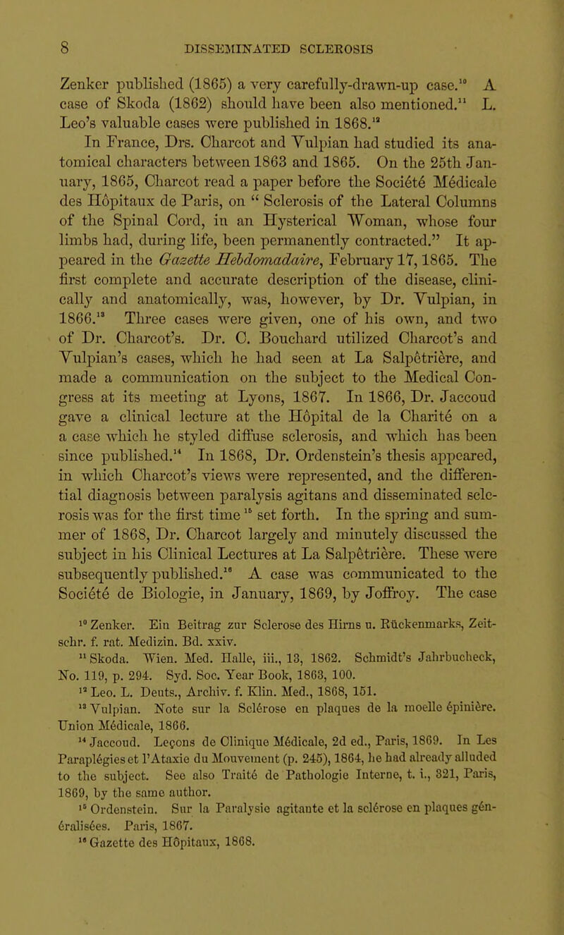 Zenker published (1865) a very carefully-drawn-up case.' A case of Skoda (1862) should have been also mentioned. L. Leo's valuable cases were published in 1868. In France, Drs. Charcot and Vulpian had studied its ana- tomical characters between 1863 and 1865. On the 25th Jan- uary, 1865, Charcot read a paper before the Societe Medicale des Hopitaux de Paris, on Sclerosis of the Lateral Columns of the Spinal Cord, in an Hysterical Woman, whose four limbs had, during life, been permanently contracted. It ap- peared in the Gazette Hebdomadaire, February lY, 1865. The first complete and accurate description of the disease, clini- cally and anatomically, was, however, by Dr. Yulpian, in 1866. Three cases were given, one of his own, and two of Dr. Charcot's. Dr. C. Bouchard utilized Charcot's and Yulpian's cases, which he had seen at La Salpetriere, and made a communication on the subject to the Medical Con- gress at its meeting at Lyons, 1867. In 1866, Dr. Jaccoud gave a clinical lecture at the Hopital de la Charite on a a case which he styled diffuse sclerosis, and which has been since published.'^ In 1868, Dr. Ordenstein's thesis appeared, in which Charcot's views were represented, and the differen- tial diagnosis between paralysis agitans and disseminated scle- rosis was for the first time set forth. In the spring and sum- mer of 1868, Dr. Charcot largely and minutely discussed the subject in his Clinical Lectures at La Salpetriere. These were subsequently published. A case was communicated to the Societe de Biologie, in January, 1869, by Joffroy. The case 1° Zenker. Ein Beitrag zar Sclerose des Hiras u. Ettckenmarks, Zeit- schr. f. rat. Medizin. Bd. xxiv. Skoda. Wien. Med. Halle, iii., 13, 1862. Schmidt's Jalu-bucheck, No. 119, p. 294. Syd. Soc. Year Book, 1863, 100. Leo. L. Deuts., Ai-cliiv. f. Klin. Med., 1868, 151. Vulpian. Note sur la Sclerose en plaques de la moelle 6piniere. Union M6dicale, 1866. Jaccoud. Lecons de Olinique M6dicale, 2d ed., Paris, 1869. In Les Parapl6gieset 1'Ataxic du Mouvement (p. 245), 1864, lie had already alluded to the subject. See also Trait6 de Pathologie Interne, t. i., 321, Pai-is, 1869, by the same author. Ordenstein. Sur la Paralysie agitante et la scldrose en plaques g6n- 6ralis6es. Paris, 1867. Gazette des Hdpitaux, 1868.
