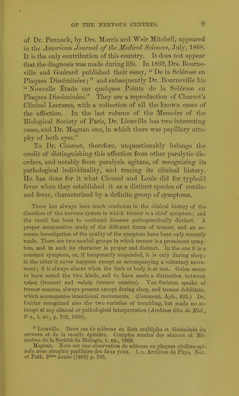 of Dr. Pennock, by Drs. Morris and Weir Mitchell, appeared in the American Journal of the Medical Sciences, July, 1868. It is the only contribution of this country. It does not appear that the diagnosis was made during life. In 1869, Drs. Bourne- ville and Guerard published their essay,  De la Sclerose en Plaques Disseminees;  and subsequently Dr. Boui-neville his  ISTouvelle Etude sur quelques Points de la Sclerose en Plaques Disseminees. They are a reproduction of Charcot's Clinical Lectures, with a collection of all the known cases of the affection. In the last volume of the Memoirs of the Biological Society of Paris, Dr. Liouville has two interesting cases, and Dr. Magnan one, in which there was papillary atro- phy of both eyes. To Dr. Charcot, therefore, unquestionably belongs the credit of distinguishing this affection from other paralytic dis- orders, and notably from paralysis agitans, of recognizing its pathological individuality, and tracing its clinical history. He has done for it what Chomel and Louis did for typhoid fever when they established it as a distinct species of contin- ued fever, characterized by a definite group of symptoms. There has always been much confusion in the clinical history of the disorders of the nervous system in which tremor is a chief symptom; and the result has been to confound diseases pathogenetically distinct. A proper comparative study of the diflferent forms of tremor, and an ac- curate investigation of the quality of the symptom have been only recently made. There are two morbid groups in which tremor is a prominent symp- tom, and in each its character is proper and distinct. In the one it is a constant symptom, or, if temporarily suspended, it is only during sleep; in the other it never happens except as accompanying a voluntary move- ment ; it is always absent when the limb or body is at rest. Galen seems to have noted the two kinds, and to have made a distinction between TpSfiog (tremor) and Tra^fibc (tremor coactus). Van Swieten speaks of tremor coactus, always present except during sleep, and tremor debilitate, which accompanies intentional movements. (Comment. Aph., 625.) Dr. Gubler recognized also the two varieties of trembling, but made no at- tempt at any clinical or pathological interpretation (Archives Oen. deMed., 5's., t. XV., p. 702, 1860).  Liouville. Deux cas de scl6rose en ilots multiples et diss6min6s du cerveau et do la moeUe 6pinidre. Comptes rcndus des stances et M6- moires de la Sopi6t6 de Biologic, t. xx., 1869. Magnan. Note sur une observation de scl6rose en plaques c6r6bro-spi- nale avec atrophic papillaire des deux yeux. 1. c. Archives de Phys. Nor. et Path. 2'^™ aun6o (1869) p. 765.