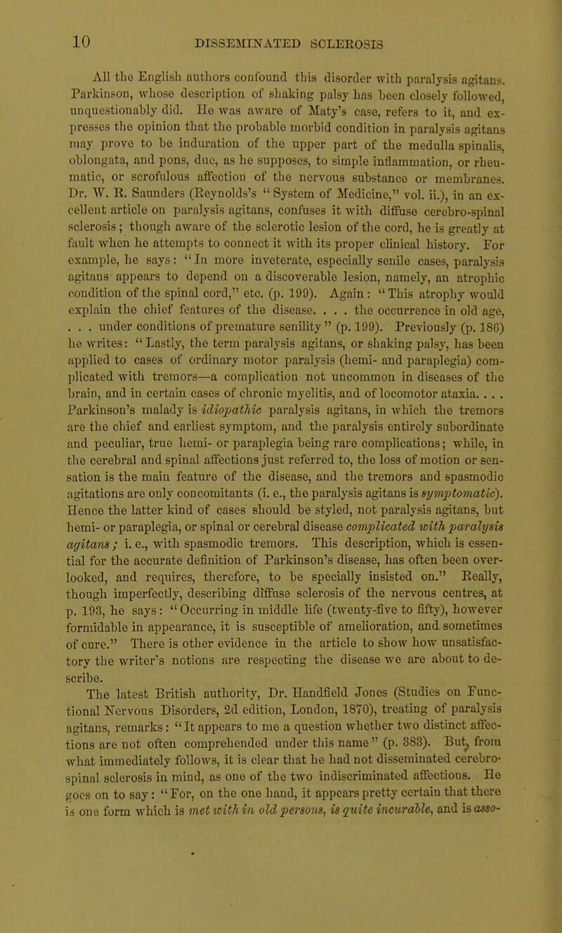 All tlio English authors confound this disorder with paralysis agitans. Parkinson, whose description of shaking palsy has been closely followed, unquestionably did. Ue was aware of Maty's case, refers to it, and ex- presses the opinion that the probable morbid condition in paralysis agitans may prove to be induration of the upper part of the medulla spinalis, oblongata, and pons, due, as ho supposes, to simple inflammation, or rheu- matic, or scrofulous affection of the nervous substance or membranes. Dr. W. R. Saunders (Reynolds's  System of Medicine, vol. ii.), in an ex- cellent article on paralysis agitans, confuses it with diffuse cerebro-spinal sclerosis ; though aware of the sclerotic lesion of the cord, he is greatly at fault when he attempts to connect it with its proper chnical history. For example, he says:  In more inveterate, especially senile cases, paralysis agitans appears to depend on a discoverable lesion, namely, an atrophic condition of the spinal cord, etc. (p. 199). Again: This atrophy would explain the chief features of the disease. . . . the occurrence in old age, . . . under conditions of premature senility (p. 199). Previously (p. 186) he writes:  Lastly, the term paralysis agitans, or shaking palsy, has been applied to cases of ordinary motor paralysis (hemi- and paraplegia) com- plicated with tremors—a complication not uncommon in diseases of the brain, and in certain cases of chronic myelitis, and of locomotor ataxia. . . . Parkinson's malady is idiopathic paralysis agitans, in -which the tremors are the chief and earliest symptom, and the paralysis entirely subordinate and peculiar, true hemi- or paraplegia being rare complications; while, in the cerebral and spinal affections just referred to, the loss of motion or sen- sation is the main feature of the disease, and the tremors and spasmodic agitations are only concomitants (i. e., the paralysis agitans is 8ym2}tomatic). Hence the latter kind of cases should be styled, not paralysis agitans, but hemi- or paraplegia, or spinal or cerebral disease complicated with paralysis agitans ; i. e., with spasmodic tremors. This description, which is essen- tial for the accurate definition of Parkinson's disease, has often been over- looked, and requires, therefore, to be specially insisted on. Really, though imperfectly, describing diffuse sclerosis of the nervous centres, at p. 193, he says: Occurring in middle life (twenty-five to fifty), however formidable in appearance, it is susceptible of amehoration, and sometimes of cure. There is other evidence in the article to show how unsatisfac- tory the writer's notions are respecting the disease we are about to de- scribe. The latest British authority. Dr. Handfield Jones (Studies on Func- tional Nervous Disorders, 2d edition, London, 1870), treating of paralysis agitans, remarks:  It appears to me a question whether two distinct affec- tions are not often comprehended under this name  (p. 883). But^ from what immediately follows, it is clear that he had not disseminated cerebro- spinal sclerosis in mind, as one of the two indiscriminated affections. lie goes on to say:  For, on the one hand, it appears pretty certain that there is one form which is met with in old persons, is quite incurable, and is asso-