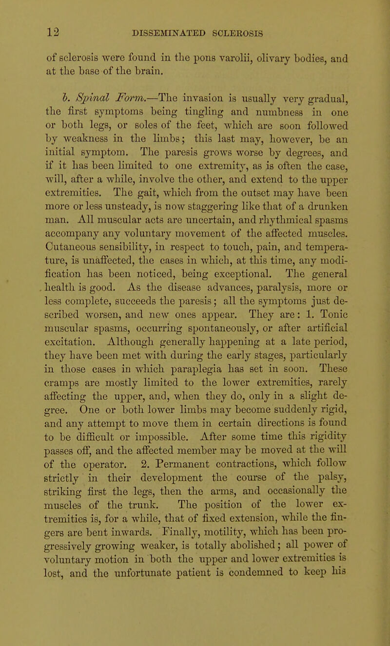 of sclerosis were found in the pons varolii, olivary bodies, and at the base of the brain. 5. Spinal Form.—The invasion is usually very gradual, the first symptoms being tingling and numbness in one or both legs, or soles of the feet, wliicli are soon followed by weakness in the limbs; this last may, however, be an initial symptom. The paresis grows worse by degi'ees, and if it has been limited to one extremity, as is often the case, will, after a while, involve the other, and extend to the upper extremities. The gait, which from the outset may have been more or less unsteady, is now staggering like that of a di'unken man. All muscular acts are uncertain, and rhythmical spasms accompany any voluntary movement of the affected muscles. Cutaneous sensibility, in respect to touch, pain, and tempera- ture, is unaffected, the cases in which, at this time, any modi- fication has been noticed, being exceptional. The general health is good. As the disease advances, paralysis, more or less complete, succeeds the paresis; all the symptoms just de- scribed worsen, and new ones appear. They are: 1. Tonic muscular spasms, occurring spontaneously, or after artificial excitation. Although generally happening at a late period, they have been met with during the early stages, particularly in those cases in which paraplegia has set in soon. These cramps are mostly limited to the lower extremities, rarely affecting the upper, and, when they do, only in a slight de- gree. One or both lower limbs may become suddenly rigid, and any attempt to move them in certain directions is found to be difficult or impossible. After some time this rigidity passes off, and the affected member may be moved at the will of the operator. 2. Permanent contractions, which follow strictly in their development the coui'se of the palsy, striking fii-st the legs, then the arms, and occasionally the muscles of the trunk. The position of the lower ex- tremities is, for a while, that of fixed extension, while the fin- gers are bent inwards. Finally, motility, which has been pro- gressively growing weaker, is totally abolished; all power of voluntary motion in both the upper and lower extremities is lost, and the unfortunate patient is condemned to keep his