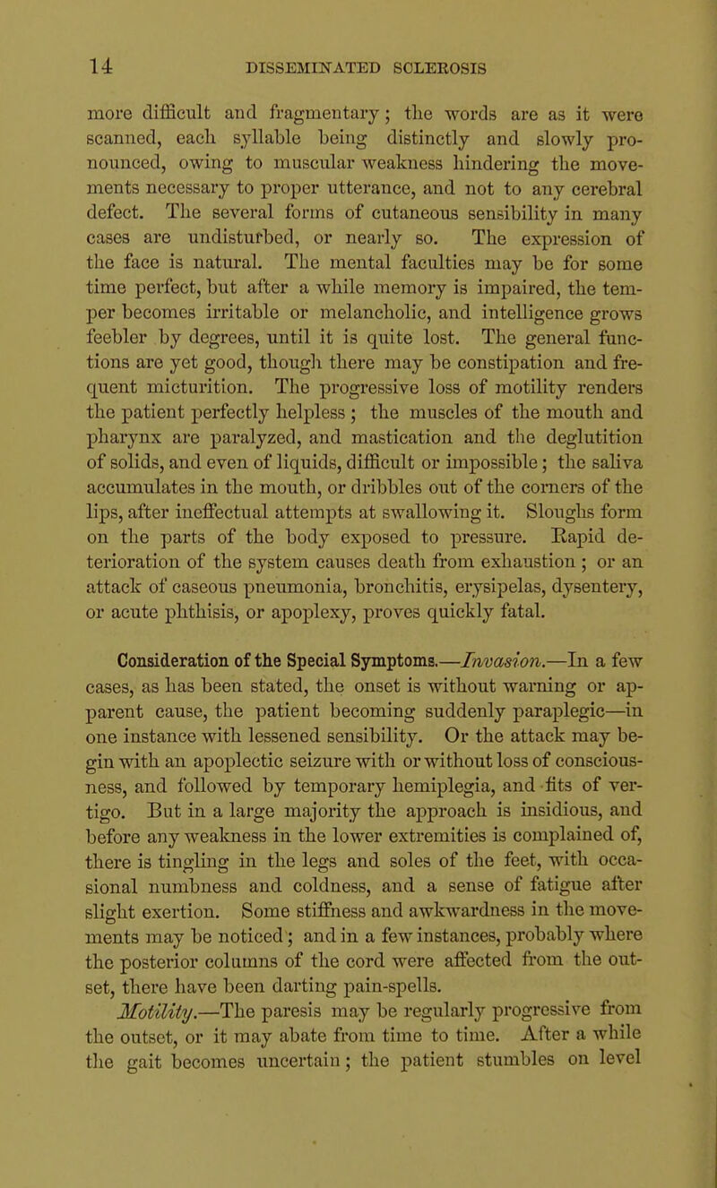more difficult and fragmentary; tlie words are as it were scanned, each syllable being distinctly and slowly pro- nounced, owing to muscular weakness hindering the move- ments necessary to proper utterance, and not to any cerebral defect. The several forms of cutaneous sensibility in many cases are undisturbed, or nearly so. The expression of the face is natm'al. The mental faculties may be for some time perfect, but after a while memory is impaired, the tem- per becomes irritable or melancholic, and intelligence grows feebler by degrees, until it is quite lost. The general func- tions are yet good, thougli there may be constipation and fre- quent micturition. The progressive loss of motility renders the patient perfectly helpless ; the muscles of the mouth and pharynx are paralyzed, and mastication and the deglutition of solids, and even of liquids, difficult or impossible; the saliva accumulates in the mouth, or dribbles out of the comers of the lips, after ineffectual attempts at swallowing it. Sloughs form on the parts of the body exposed to pressure. Kapid de- terioration of the system causes death from exhaustion ; or an attack of caseous pneumonia, bronchitis, erysipelas, dysentery, or acute phthisis, or apoplexy, proves quickly fatal. Consideration of the Special Symptoms.—Invasion.—In a few cases, as has been stated, the onset is without warning or ap- parent cause, the patient becoming suddenly paraplegic—in one instance with lessened sensibility. Or the attack may be- gin with an apoplectic seizure with or without loss of conscious- ness, and followed by temporary hemiplegia, and-fits of ver- tigo. But in a large majority the approach is insidious, and before any wealmess in the lower extremities is complained of, there is tingling in the legs and soles of the feet, with occa- sional numbness and coldness, and a sense of fatigue after slight exertion. Some stiffness and awkwardness in the move- ments may be noticed; and in a few instances, probably where the posterior columns of the cord were affected fi'om the out- set, there have been darting pain-spells. Motility.—The paresis may be regularly progressive from the outset, or it may abate from time to time. After a while tlie gait i)ecome8 uncertain; the patient stumbles on level