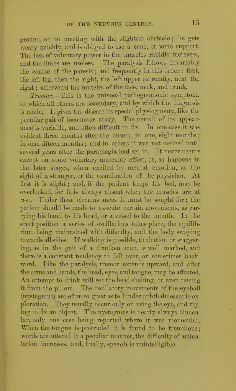 ground, or on meeting with the shghtest obstacle; he gets weary quickly, and is obliged to use a cane, or some support. The loss of voluntary power in the muscles rapidly increases, and the limbs are useless. The paralysis follows invariably the course of the paresis; and frequently in this order : first, the left leg, then the right, the left upper extremity, next the right; afterward the muscles of the face, neck, and trunk. Tremor.—This is the imivocal pathognomonic symptom, to which all others are secondary, and by which the diagnosis is made. It gives the disease its special physiognomy, like the peculiar gait of locomotor ataxy. The period of its appear- ance' is variable, and often difficult to fix. In one case it was evident three months after the onset; in one, eight months in one, fifteen months ; and in others it was not noticed until several years after the paraplegia had set in. It never occurs except on some voluntary muscular effort, or, as happens in the later stages, when excited by mental emotion, as the sight of a stranger, or the examination of the physician. At first it is slight; and, if the patient keeps his bed, may be overlooked, for it is always absent when the muscles are at rest. Under these circumstances it must be sought for ; the patient should be made to execute certain movements, as car- rying his hand to his head, or a vessel to the mouth. In the erect position a series of oscillations takes place, the equilib- rium being maintained with difficulty, and the body swaying towards all sides. If walking is possible, titubation or stagger- ing, as in the gait of a drunken man, is well marked, and there is a constant tendency to fall over, or sometimes back ward. Like the paralysis, tremor extends upward, and after the arms and hands, the head, eyes, and tongue, may be affected. An attempt to drink will set the head shaking, or even raising it from the piUow. The oscillatory movements of the eyeball (nystagmus) are often so great as to hinder ophthalmoscopic ex- ploration. They usually occui* only on using the eye, and try- ing to fix an object. The nystagmus is nearly always binocu- lar, only one case being reported where it was monocular. When the tongue is protruded it is found to be tremulous; words are uttered in a peculiar manner, the difficulty of articu- lation increases, and, finally, speech is unintelligible.