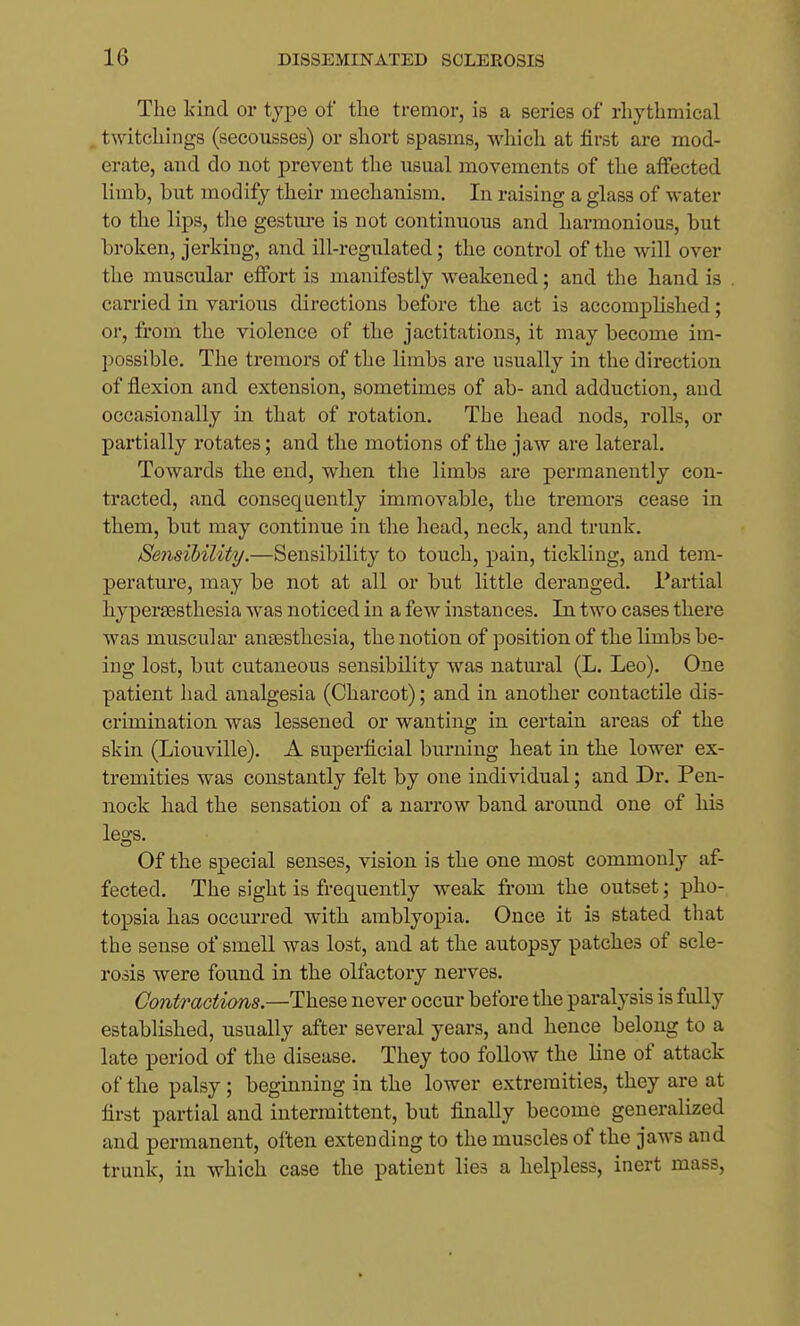 The kind or type of the tremor, is a series of rhythmical twitchings (secousses) or short spasms, which at first are mod- erate, and do not prevent the usual movements of the affected limb, but modify their mechanism. In raising a glass of water to the lips, the gesture is not continuous and harmonious, but broken, jerking, and ill-regulated; the control of the will over the muscular effort is manifestly weakened; and the hand is carried in various directions before the act is accomplished; or, from the violence of the jactitations, it may become im- possible. The tremors of the limbs are usually in the direction of flexion and extension, sometimes of ab- and adduction, and occasionally in that of rotation. The head nods, rolls, or partially rotates; and the motions of the jaw are lateral. Towards the end, when the limbs are permanently con- tracted, and consequently immovable, the tremors cease in them, but may continue in the head, neck, and trunk. Seiisibility.—Sensibility to touch, pain, tickling, and tem- perature, may be not at all or but little deranged. Partial hypersesthesia was noticed in a few instances. In two cases there was muscular anaesthesia, the notion of position of the limbs be- ing lost, but cutaneous sensibility was natural (L. Leo). One patient had analgesia (Charcot); and in another contactile dis- crimination was lessened or wanting in certain areas of the skin (Liouville). A superficial burning heat in the lower ex- tremities was constantly felt by one individual; and Dr. Pen- nock had the sensation of a narrow band around one of his legs. Of the special senses, vision is the one most commonly af- fected. The sight is frequently weak from the outset; pho- topsia has occurred with amblyopia. Once it is stated that the sense of smell was lost, and at the autopsy patches of scle- rosis were foimd in the olfactory nerves. Contractions.—These never occur before the paralysis is fully established, usually after several years, and hence belong to a late period of the disease. They too follow the line of attack of the palsy; beginning in the lower extremities, they are at first partial and intermittent, but finally become generalized and permanent, often extending to the muscles of the jaws and trunk, in which case the patient lies a helpless, inert mass,