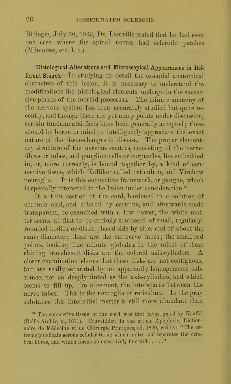 Biologie, July 30, 1869, Dr. Liouville stated that lie had seen one case where the spinal nerves had sclerotic patches (M^moires, etc. 1. c.) Histological Alterations and Microscopical Appearances in Dif- ferent Stages.—In studying in detail the essential anatomical characters of this lesion, it is necessary to understand the modifications the histological elements imdergo in the succes- sive phases of the morbid processus. The minute anatomy of the nervous system has been accurately studied but quite re- cently, and though there are yet many points under discussion, certain fundamental facts have been generally accepted; these should be borne in mind to intelligently appreciate the exact nature of the tissue-changes in disease. The proper element- ary structure of the nervous centres, consisting of the nerve- fibres or tubes, and ganglion-cells or coi-puscles, lies embedded in, or, more correctly, is bound together by, a kind of con- nective tissue, which Kolliker called reticulum, and Yu'chow neuroglia. It is this connective framework, or gangue, which is specially interested in the lesion under consideration. If a thin section of the cord, hardened in a solution of chromic acid, and colored by carmine, and afterwards made transparent, be examined with a low power, the white mat- ter seems at first to be entii-ely composed of small, regularly- rounded bodies, or disks, placed side by side, and of about the same diameter; these are the cut-nerve tubes; the small red points, looking like minute globules, in the midst of these shining translucent disks, are the colored axis-cylinders. A closer examination shows that these disks are not contiguous, but are really separated by an apparently homogeneous sub- stance, not BO deeply tinted as the axis-cylinders, and which seems to fill up, like a cement, the interspaces between the nerve-tubes. This is the neuroglia or reticulum. In the gray substance this interstitial matter is still more abundant than The connective tissue of tlie cord was fli-st investigated by Keuffel (Reil's Arcliiv, x., 1811). Oruveilbier, iu the article Apoplexie, Diction- naire de M6decine et de Ohirurgie Pratiques, ed. 1820, writes: The ex- tremely delicate serous cellular tissue -which unites and separates the cere- bral fibres, and which forms an excessively fine 'wob 