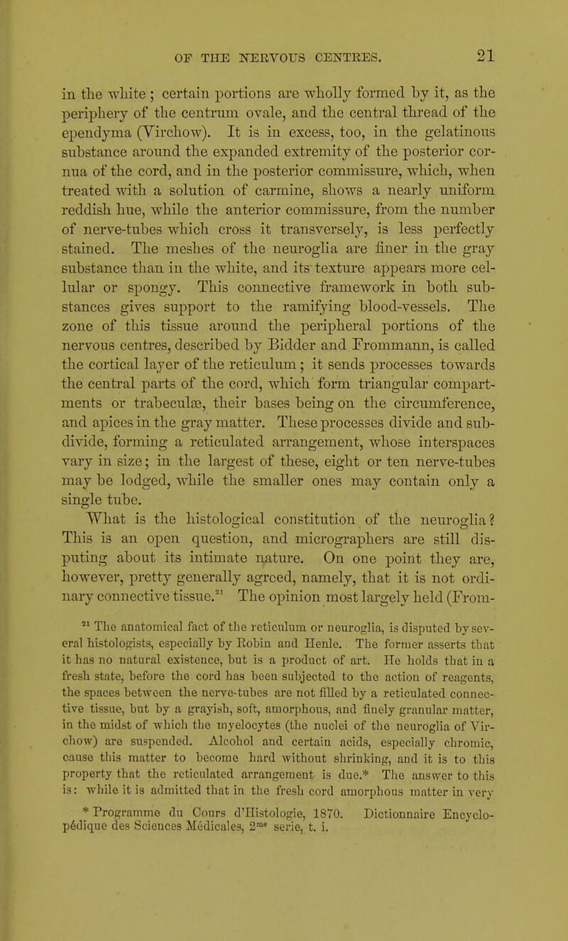 in the white ; certain portions are wholly formed by it, as the periphery of the centrum ovale, and the central thread of the ej)endyma (Yirchow). It is in excess, too, in the gelatinous substance around the expanded extremity of the posterior cor- nua of the cord, and in the posterior commissure, which, when treated with a solution of carmine, shows a nearly uniform reddish hue, while the anterior commissure, from the number of nerve-tubes which cross it transversely, is less perfectly stained. The meshes of the neuroglia are finer in the gray substance than in tlie white, and its texture appears more cel- lular or spongy. This connective framework in both sub- stances gives support to the ramifying blood-vessels. The zone of this tissue around the peripheral portions of the nervous centres, described by Bidder and Frommann, is called the cortical layer of the reticulum; it sends processes towards the central parts of the cord, which form triangular compart- ments or trabeculae, their bases being on the cii'cumference, and apices in the gray matter. These processes divide and sub- divide, forming a reticulated arrangement, whose interspaces vary in size; in the largest of these, eight or ten nerve-tubes may be lodged, while the smaller ones may contain only a single tube. What is the histological constitution of the neiu'oglia? This is an open question, and micrographers are still dis- puting about its intimate nature. On one point they are, however, pretty generally agreed, namely, that it is not ordi- nary connective tissue.' The opinion most largely held (From- The anatomical fact of the reticulum or neuroglia, is disputed by sev- eral histologists, especially by Robin and Henle. The former asserts that it has no natural existence, but is a product of art. He holds that in a fresh state, before the cord has been subjected to the action of reagents, the spaces between the nerve-tubes are not filled by a reticulated connec- tive tissue, but by a grayish, soft, amorphous, and finely granular matter, in the midst of -which the myelocytes (the nuclei of the neuroglia of Vir- chow) are suspended. Alcohol and certain acids, especially chromic, cause tills matter to become hard without shrinking, and it is to this property that the reticulated arrangement is due.* The answer to this is: while it is admitted that in the fresh cord amorphous matter in very * Programme du Cours d'Histologie, 1870. Dictionnaire Encyclo- p6dique des Sciences Medicales, 2°' serie, t. i.
