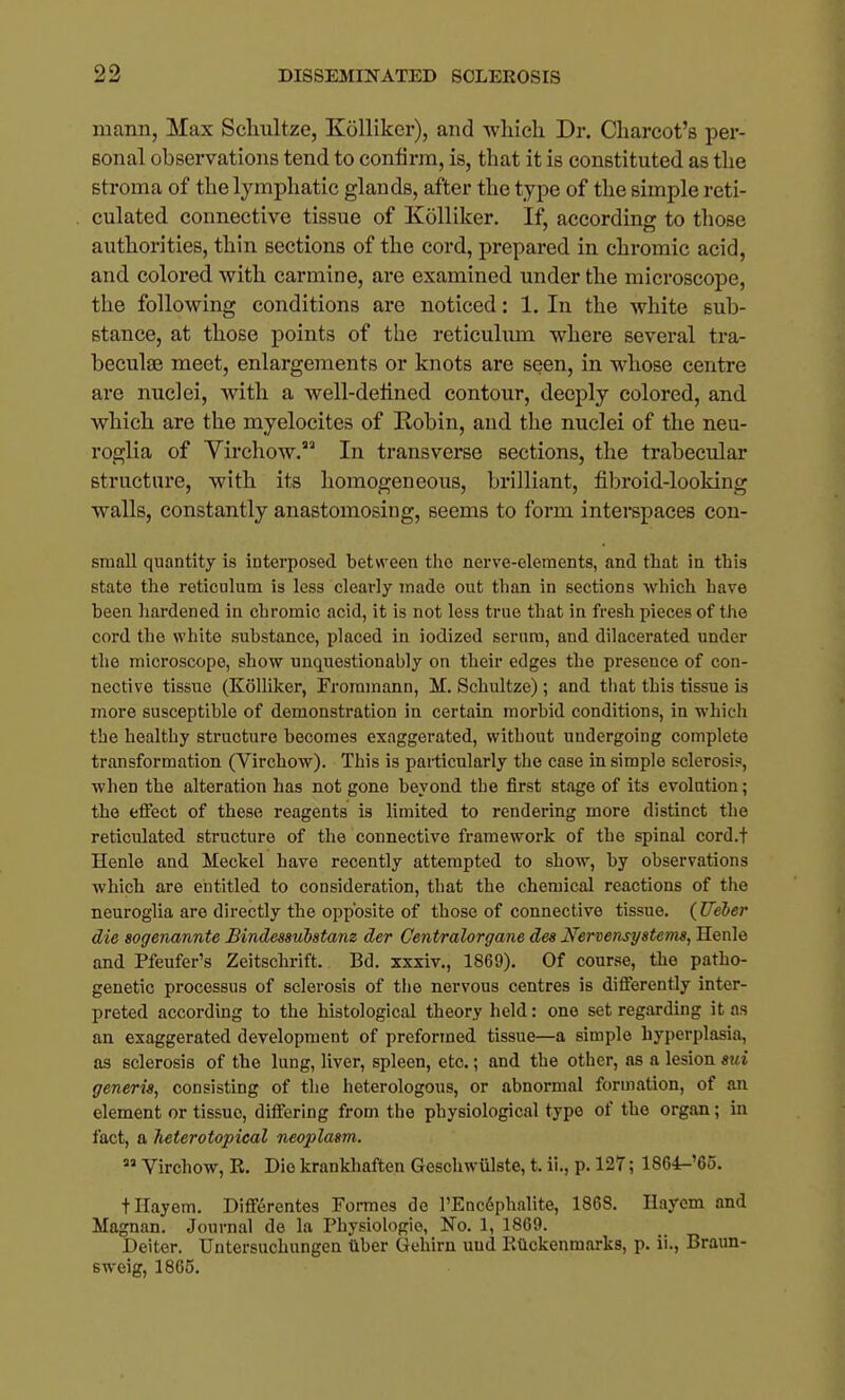 niann, Max Schultze, Kdlliker), and wliieh Dr. Charcot's per- sonal observations tend to confirm, is, that it is constituted as the stroma of the lymphatic glands, after the type of the simple reti- culated connective tissue of Kolliker, If, according to tliose authorities, thin sections of the cord, prepared in chromic acid, and colored with carmine, are examined under the microscope, the following conditions are noticed: 1. In the white sub- stance, at those points of the reticulum where several tra- becule meet, enlargements or knots are seen, in whose centre are nuclei, with a well-defined contour, deeply colored, and which are the myelocites of Robin, and the nuclei of the neu- roglia of Virchow. In transverse sections, the trabecular structure, with its homogeneous, brilliant, fibroid-looking walls, constantly anastomosing, seems to form interspaces con- small quantity is interposed between the nerve-elements, and that in this state the reticulum is less clearly made out than in sections which have been hardened in chromic acid, it is not less true that in fresh pieces of the cord the white substance, placed in iodized serum, and dilacerated under the microscope, show unquestionably on their edges the presence of con- nective tissue (Kolliker, Froramann, M. Schultze) ; and tliat this tissue is more susceptible of demonstration in certain morbid conditions, in which the healthy structure becomes exaggerated, without undergoing complete transformation (Virchow). This is particularly the case in simple sclerosis, when the alteration has not gone beyond the first stage of its evolution; the effect of these reagents is limited to rendering more distinct the reticulated structure of the connective framework of the spinal cord.f Henle and Meckel have recently attempted to show, by observations which are entitled to consideration, that the chemical reactions of the neuroglia are directly the opposite of those of connective tissue. {Ueber die sogenannte Bindessubstam der Centralorgane des Nervensystems, Henle and Pfeufer's Zeitschrift. Bd. xxxiv., 1869). Of course, the patho- genetic processus of sclerosis of tlie nervous centres is differently inter- preted according to the histological theory held: one set regarding it as an exaggerated development of preformed tissue—a simple hyperplasia, as sclerosis of the lung, liver, spleen, etc.; and the other, as a lesion sui generw, consisting of the heterologous, or abnormal formation, of an element or tissue, differing from the physiological typo of the organ; in fact, a Jieterotopical neoplasm.  Virchow, R. Die krankhaften GeschwUlste, t. ii., p. 127; 1864-'6o, tHayem. Differentos Formes de l'Enc6phnlite, 1868. Ilayem and Magnan. Journal de la Physiologic, No. 1, 1869. Deiter. Untersuchungen tlber Gehirn uud Rtlckenmarks, p. ii., Braun- sweig, 1865.