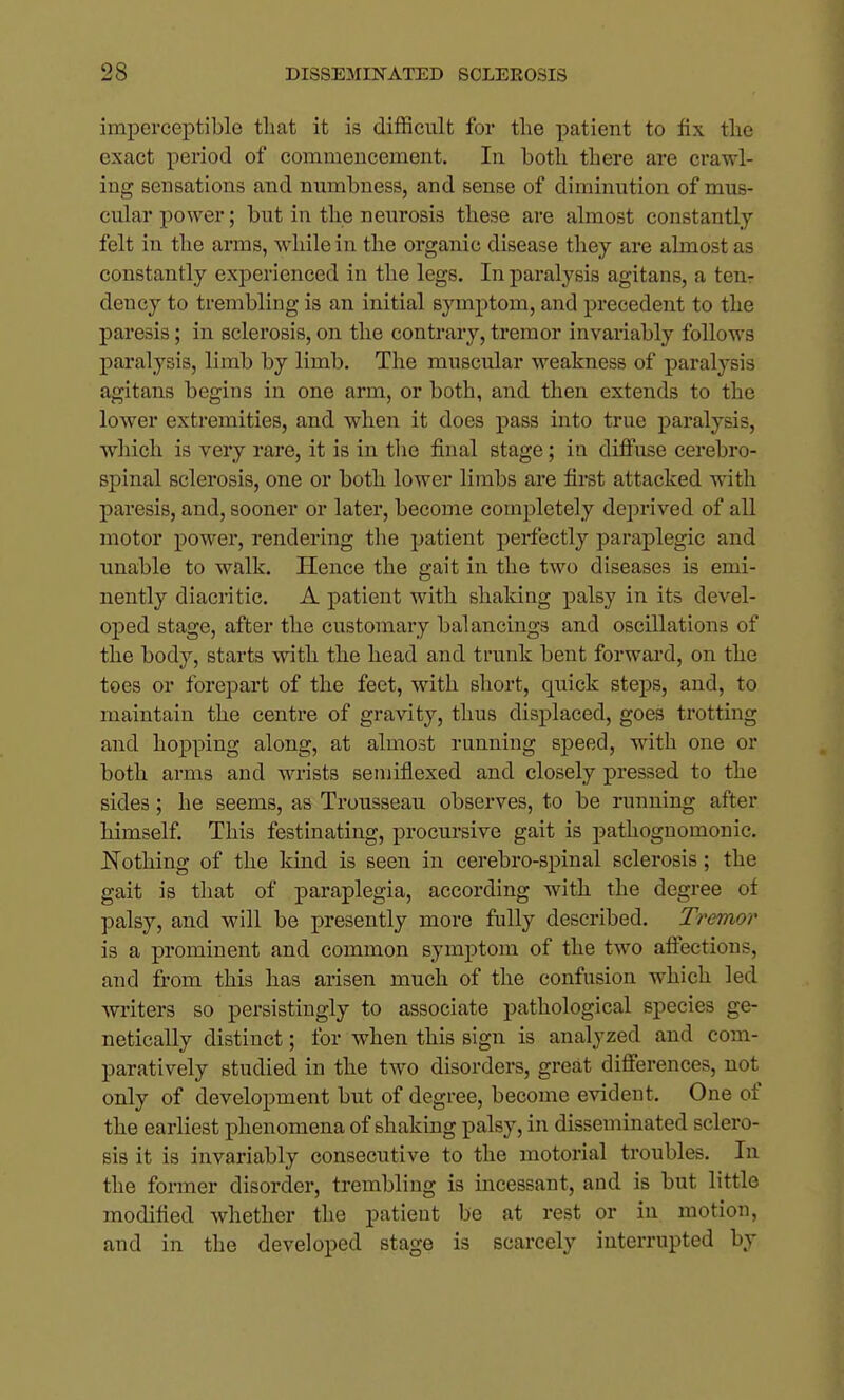 imperceptible tliat it is difficult for the patient to fix tlie exact period of commencement. In both there are crawl- ing sensations and numbness, and sense of diminution of mus- cular power; but in the neurosis these are almost constantly felt in the arms, while in the organic disease they are almost as constantly experienced in the legs. In paralysis agitans, a ten- dency to trembling is an initial symptom, and precedent to the paresis; in sclerosis, on the contrary, tremor invariably follows paralysis, limb by limb. The muscular weakness of paralysis agitans begins in one arm, or both, and then extends to the lower extremities, and when it does pass into true paralysis, wliich is very rare, it is in tlie final stage; in diffuse cerebro- spinal sclerosis, one or both lower limbs are first attacked with paresis, and, sooner or later, become completely deprived of all motor power, rendering the patient perfectly paraplegic and unable to walk. Hence the gait in the two diseases is emi- nently diacritic. A patient with shaking palsy in its devel- oped stage, after the customary balancings and oscillations of the body, starts with the head and trunk bent forward, on the toes or forepart of the feet, with short, quick steps, and, to maintain the centre of gravity, thus displaced, goes trotting and hopping along, at almost running speed, with one or both arms and wrists semiflexed and closely pressed to the sides; he seems, as Trousseau observes, to be running after himself. This festinating, procursive gait is pathognomonic. Nothing of the kind is seen in cerebro-spinal sclerosis; the gait is that of paraplegia, according with the degree of palsy, and will be presently more fully described. Tremor is a prominent and common symptom of the two affections, and from this has arisen much of the confusion which led writers so persistingly to associate pathological species ge- netically distinct; for when this sign is analyzed and com- paratively studied in the two disorders, great differences, not only of development but of degree, become evident. One of the earliest phenomena of shaking palsy, in disseminated sclero- sis it is invariably consecutive to the motorial troubles. In the former disorder, trembling is incessant, and is but little modified whether the patient be at rest or in motion, and in the developed stage is scarcely interrupted by