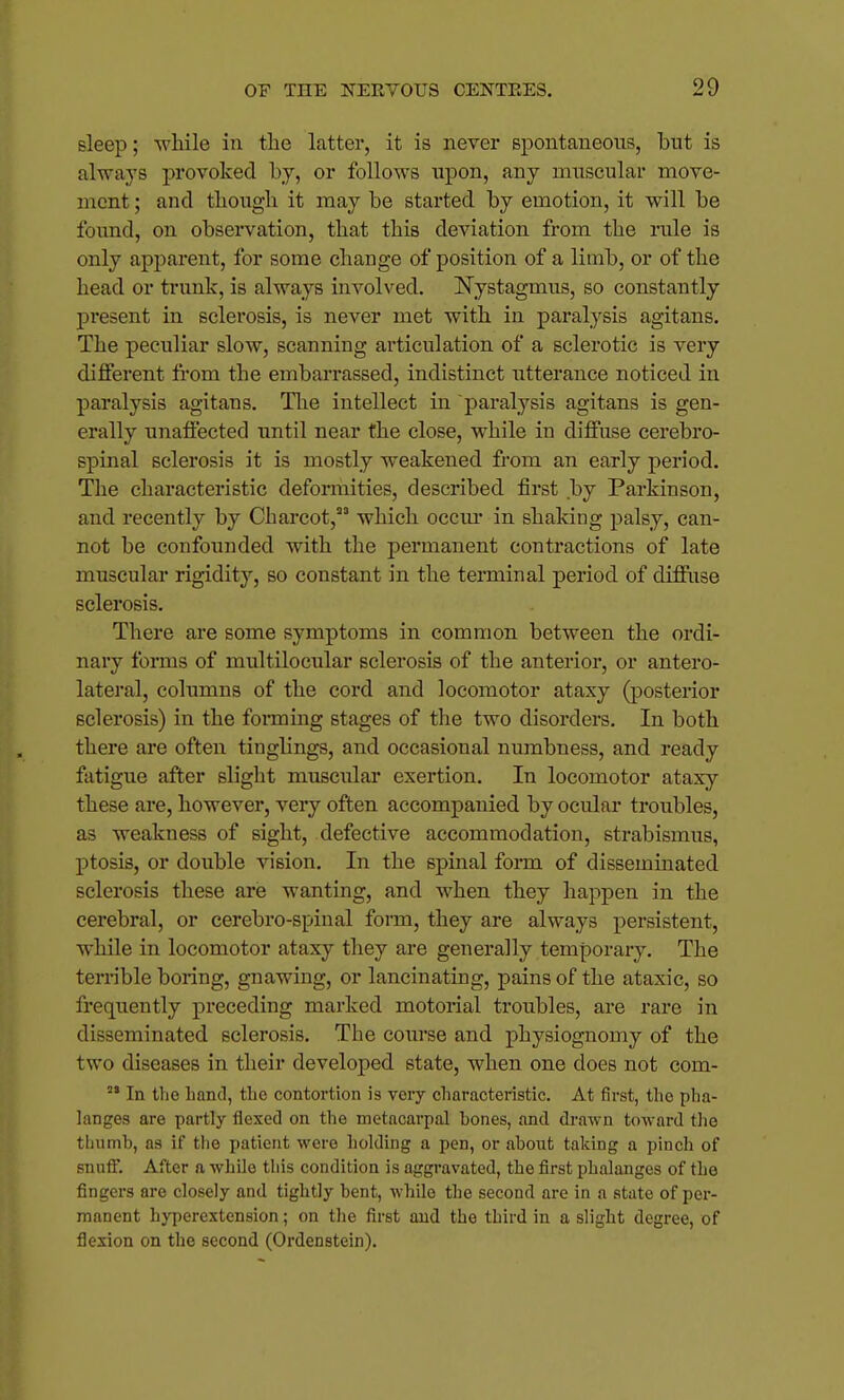 sleep; while in the latter, it is never spontaneous, but is always provoked by, or follows upon, any muscular move- ment ; and though it may be started by emotion, it will be found, on observation, that this deviation from the rule is only apparent, for some change of position of a limb, or of the head or trunk, is always involved. Nystagmus, so constantly present in sclerosis, is never met with in paralysis agitans. The peculiar slow, scanning articulation of a sclerotic is very different from the embarrassed, indistinct utterance noticed in paralysis agitans. The intellect in paralysis agitans is gen- erally unaffected until near the close, while in diffuse cerebro- spinal sclerosis it is mostly weakened from an early period. The characteristic deformities, described first by Parkinson, and recently by Charcot, which occur in shaking palsy, can- not be confounded with the permanent contractions of late muscular rigidity, so constant in the terminal period of diffuse sclerosis. There are some symptoms in common between the ordi- nary fonns of multilocular sclerosis of the anterior, or antero- lateral, columns of the cord and locomotor ataxy (posterior sclerosis) in the fonning stages of the two disorders. In both there are often tinglings, and occasional numbness, and ready fatigue after slight muscular exertion. In locomotor ataxy these are, however, very often accompanied by ocular troubles, as weakness of sight, defective accommodation, strabismus, ptosis, or double vision. In the spinal form of disseminated sclerosis these are wanting, and when they happen in the cerebral, or cerebro-spinal form, they are always persistent, while in locomotor ataxy they are generally temporary. The terrible boring, gnawing, or lancinating, pains of the ataxic, so frequently preceding marked motorial troubles, are rare in disseminated sclerosis. The course and physiognomy of the two diseases in their developed state, when one does not com-  In tlie hand, tlie contortion is very characteristic. At first, the pha- langes are partly flexed on the metacarpal bones, and drawn toward the thumb, as if the patient were holding a pen, or about taking a pinch of snuff. After a while this condition is aggravated, the first phalanges of the fingers are closely and tightly bent, while the second are in a state of per- manent hyperextension; on the first and the third in a slight degree, of flexion on the second (Ordenstein).