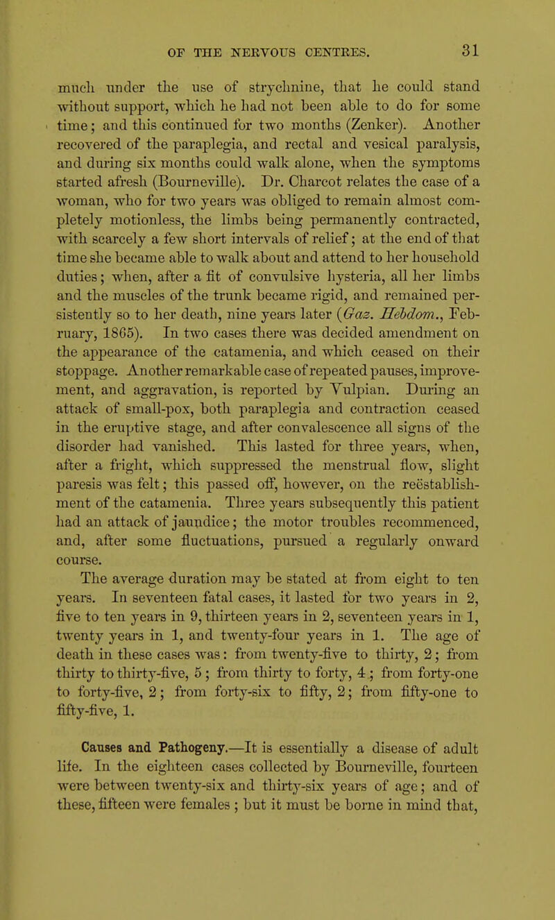 mueli under tlie use of strychnine, tliat lie could stand without support, which he had not been able to do for some time; and this continued for two months (Zenker). Another recovered of the paraplegia, and rectal and vesical paralysis, and during six months could walk alone, when the symptoms started afresh (Bourneville). Dr. Charcot relates the case of a woman, who for two years was obliged to remain almost com- pletely motionless, the limbs being permanently contracted, with scarcely a few short intervals of relief; at the end of tliat time she became able to walk about and attend to her household duties; when, after a fit of convulsive hysteria, all her limbs and the muscles of the trunk became rigid, and remained per- sistently so to her death, nine yeara later {Gaz. Hebdom., Feb- ruary, 1865). In two cases there was decided amendment on the appearance of the catamenia, and which ceased on their stojipage. An other remarkable case of repeated pauses, improve- ment, and aggravation, is reported by Yulpian. Dm'ing an attack of small-pox, both paraplegia and contraction ceased in the eruptive stage, and after convalescence all signs of the disorder had vanished. This lasted for three years, when, after a fright, which suppressed the menstrual flow, slight paresis was felt; this passed off, however, on the reestablish- ment of the catamenia. Three years subsequently this patient had an attack of jaundice; the motor troubles recommenced, and, after some fluctuations, pursued a regularly onward course. The average duration may be stated at from eight to ten yeaiS. In seventeen fatal cases, it lasted for two years in 2, five to ten years in 9, thirteen years in 2, seventeen years in 1, twenty years in 1, and twenty-four years in 1. The age of death in these cases was: from twenty-five to thirty, 2; fi-om thirty to thirty-five, 5; from thirty to forty, 4 ; from forty-one to forty-five, 2; from forty-six to fifty, 2; from fifty-one to fifty-five, 1. Causes and Pathogeny.—It is essentially a disease of adult life. In the eighteen cases collected by Bourneville, fourteen were between twenty-six and thirty-six years of age; and of these, fifteen were females ; but it must be borne in mind that.