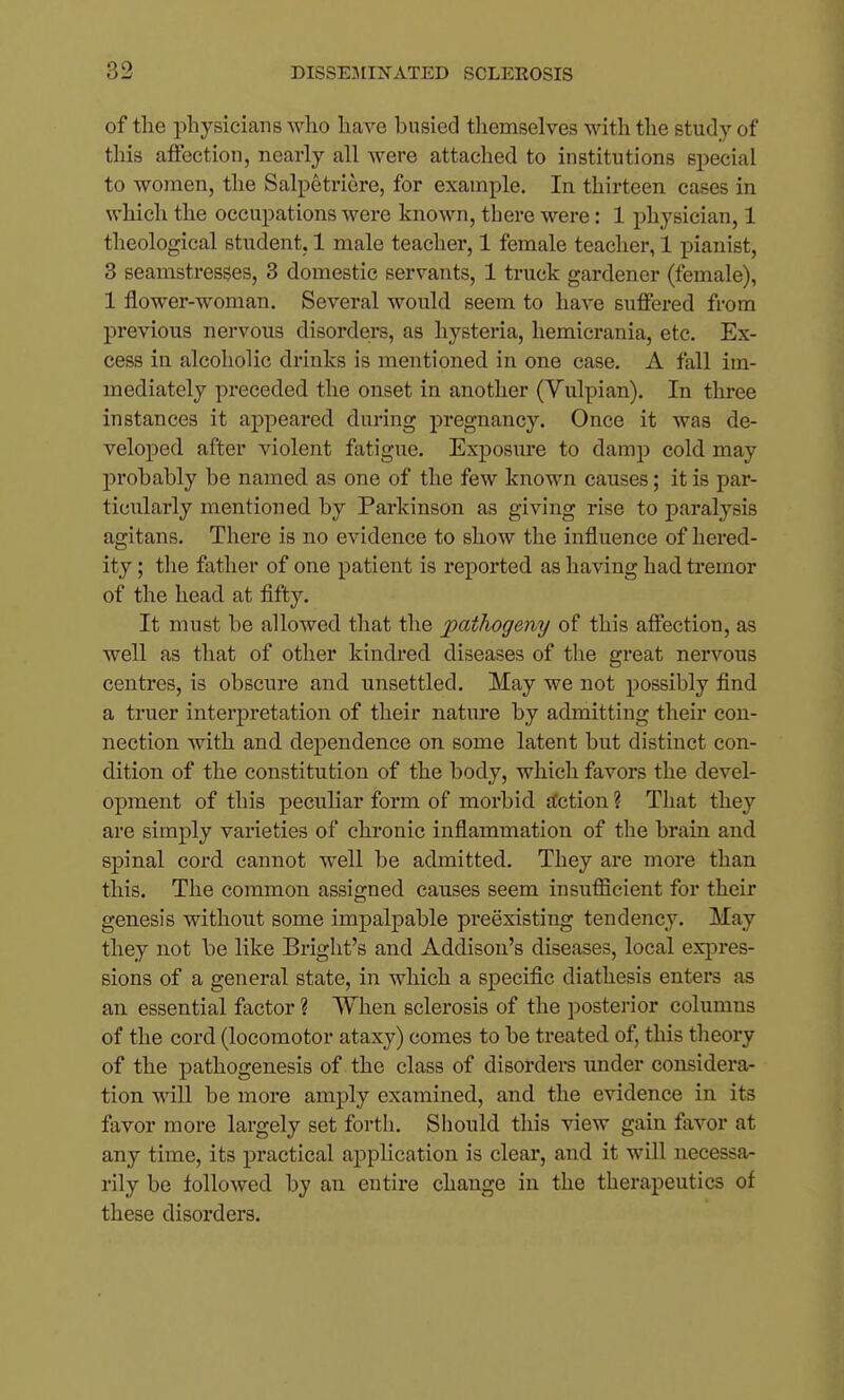 of the physicians who have busied themselves with the study of this affection, nearly all were attached to institutions special to women, the Salpetriere, for example. In thirteen cases in which the occupations were known, there were: 1 ph^^sician, 1 theological student, 1 male teacher, 1 female teacher, 1 pianist, 3 seamstresses, 3 domestic servants, 1 truck gardener (female), 1 flower-woman. Several would seem to have suffered from previous nervous disorders, as hysteria, hemicrania, etc. Ex- cess in alcoholic drinks is mentioned in one case. A fall im- mediately preceded the onset in another (Vulpian). In three instances it appeared during pregnancy. Once it was de- veloped after violent fatigue. Exposure to damjj cold, may probably be named, as one of the few known causes; it is par- ticularly mentioned by Parkinson as giving rise to paralysis agitans. There is no evidence to show the influence of hered- ity ; tlie father of one patient is reported as having had tremor of the head at fifty. It must be allowed that the pathogeny of this affection, as well as that of other kindred diseases of the great nervous centres, is obscure and unsettled. May we not possibly find a truer interpretation of their nature by admitting their con- nection with and dependence on some latent but distinct con- dition of the constitution of the body, which favors the devel- opment of this peculiar form of morbid Action ? That they are simply varieties of chronic inflammation of the brain and spinal cord cannot well be admitted. They are more than this. The common assigned causes seem insufficient for their genesis without some impalpable preexisting tendency. May they not be like Bright's and Addison's diseases, local expres- sions of a general state, in which a specific diathesis enters as an essential factor ? When sclerosis of the posterior columns of the cord (locomotor ataxy) comes to be treated of, this tlaeory of the pathogenesis of the class of disorders under considera- tion will be more amply examined, and the evidence in its fiivor more largely set forth. Should this view gain favor at any time, its practical application is clear, and it will necessa- rily be followed by an entire change in the therapeutics of these disorders.