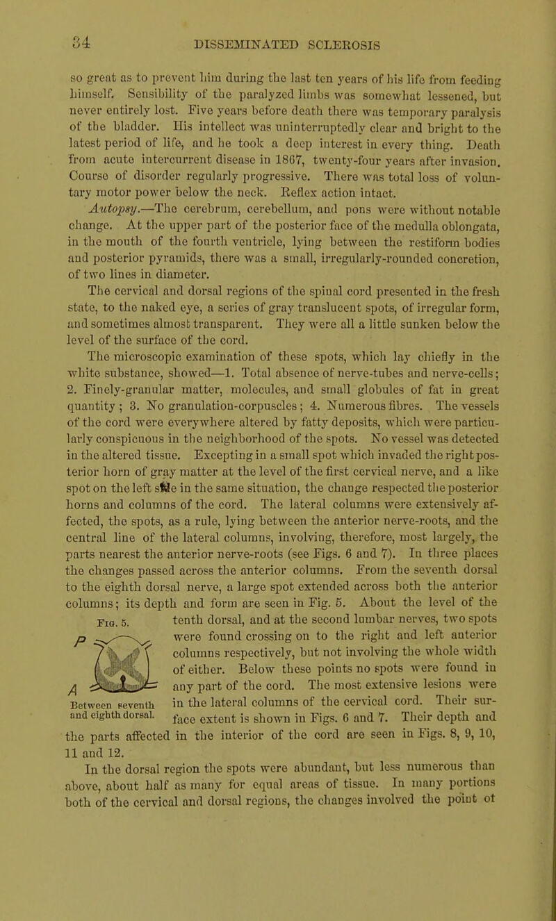 84 so great as to prevent him during the last ten years of his life from feeding himself. Sensibility of the paralyzed limbs was somewhat lessened, hut never entirely lost. Five years before death there was temporary paralysis of the bladder. His intellect was uninterruptedly clear and briglit to the latest period of life, and he took a deep interest in every thing. Death from acute intercurrent disease in 1807, twenty-four years after invasion. Course of disorder regularly progressive. There was total loss of volun- tary motor power below the neck. Keflex action intact. Autopsy.—The cerebrum, cerebellum, and pons were without notable change. At the upper part of the posterior face of the medulla oblongata, in the mouth of the fourth ventricle, lying between the restifonn bodies and posterior pyramids, there was a small, irregularly-rounded concretion, of two lines in diameter. The cervical and dorsal regions of the spinal cord presented in the fresh state, to the naked eye, a series of gray translucent spots, of irregular form, and sometimes almost transparent. They w^ere all a little sunken below the level of the surface of the cord. The microscopic examination of these spots, which lay cliiefly in the white substance, showed—1. Total absence of nerve-tubes and nerve-cells; 2. Finely-granular matter, molecules, and small globules of fat in great quantity ; 3. No granulation-corpuscles ; 4. Numerous fibres. The vessels of the cord were everywhere altered by fatty deposits, which were particu- larly conspicuous in the neighborhood of the spots. No vessel was detected in the altered tissue. Excepting in a small spot which invaded the right pos- terior horn of gray matter at the level of the first cervical nerve, and a like spot on the left s<ls!e in the same situation, the change respected tlie posterior horns and columns of the cord. The lateral columns were extensively af- fected, the spots, as a rule, lying between the anterior nerve-roots, and the central line of the lateral columns, involving, therefore, most largely, the parts nearest the anterior nerve-roots (see Figs. 6 and 7), In three places the changes passed across the anterior columns. From the seventh dorsal to the eighth dorsal nerve, a large spot extended across both the anterior columns; its depth and form are seen in Fig. 5. About the level of the tenth dorsal, and at the second lumbar nerves, two spots were found crossing on to the right and left anterior columns respectively, but not involving the whole width of either. Below these points no spots were found in any part of the cord. The most extensive lesions were Between oeventh in the lateral columns of the cervical cord. Their sur- and eighth dorsal. ^^^^ extent is shown in Figs. 6 and 7. Their depth and the pai-ts affected in the interior of the cord are seen in Figs. 8, 9, 10, 11 and 12. In the dorsal region the spots wore abundant, but less numerous than above, about half as many for equal areas of tissue. In many portions both of the cervical and dorsal regions, the changes involved the point ot