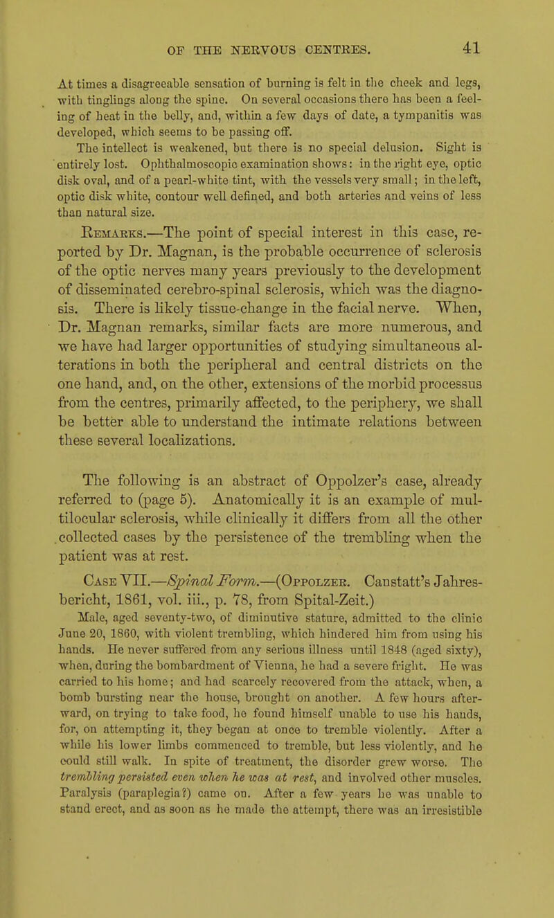 At times a disagreeable sensation of burning is felt in tlie cheek and legs, with tinglings along the spine. On several occasions there has been a feel- ing of heat in the belly, and, withm a few days of date, a tympanitis was developed, which seems to be passing off. The intellect is weakened, but there is no special delusion. Sight is entirely lost. Ophthalmoscopic examination shows: in the right eye, optic disk oval, and of a pearl-white tint, with the vessels very small; in the left, optic disk white, contour well defined, and both arteries and veins of less than natural size. Remarks.—The point of special interest in tliis case, re- ported by Dr. Magnan, is the probable occurrence of sclerosis of the optic nerves many years previously to the development of disseminated cerebro-spinal sclerosis, which was the diagno- sis. There is Hkely tissue-change in the facial nerve. When, Dr. Magnan remarks, similar facts are more numerous, and we have had larger opportunities of studying simultaneous al- terations in both the peripheral and central districts on the one hand, and, on the other, extensions of the morbid processus from the centres, primarily affected, to the periphery, we shall be better able to understand the intimate relations between these several localizations. The following is an abstract of Oppolzer's case, already referred to (page 5). Anatomically it is an example of mul- tilocular sclerosis, while clinically it differs from all the other .collected cases by the persistence of the trembling when the patient was at rest. Case YII.—Sjpinal Fwm.—(Oppolzee. Canstatt's Jahres- bericht, 1861, vol. iii., p. Y8, from Spital-Zeit.) Male, aged seventy-two, of diminutive stature, admitted to the clinic June 20, 1860, with violent trembling, which hindered him from using his hands. He never suffered from any serious illness until 1848 (aged sixty), when, during the bombardment of Vienna, he had a severe fright. He was carried to his home; and had scarcely recovered from the attack, when, a bomb bursting near the house, brought on another. A few liours after- ward, on trying to take food, he found himself unable to use his hands, for, on attempting it, they began at once to tremble violently. After a while his lower limbs commenced to tremble, but less violently, and he could still walk. In spite of treatment, the disorder grew worse. The trembling 'persisted, even when he was at rest, and involved other muscles. Paralysis (paraplegia?) came on. After a few years he was unable to stand erect, and as soon as he made the attempt, there was an irresistible