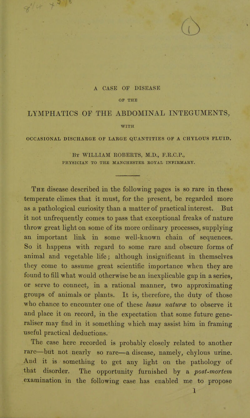 A CASE OP DISEASE OP THE LYMPHATICS OF THE ABDOMINAL INTEGUMENTS, WITH OCCASIONAL DISCHARGE OF LARGE QUANTITIES OF A CHYLOUS FLUID. By WILLIAM ROBERTS, M.D., F.R.C.P., PHYSICIAN TO THE MANCHESTER ROYAL INPIRMARY. The disease described in the following pages is so rare in these temperate climes that it must, for the present, be regarded more as a pathological curiosity than a matter of practical interest. But it not unfrequently comes to pass that exceptional freaks of nature throw great light on some of its more ordinary processes, supplying an important link in some well-known chain of sequences. So it happens with regard to some rare and obscure forms of animal and vegetable life; although insignificant in themselves they come to assume great scientific importance when they are found to fill what would otherwise be an inexplicable gap in a series, or serve to connect, in a rational manner, two approximating groups of animals or plants. It is, therefore, the duty of those who chance to encounter one of these lusus naturae to observe it and place it on record, in the expectation that some future gene- raliser may find in it something which may assist him in framing useful practical deductions. The case here recorded is probably closely related to another rare—but not nearly so rare—a disease, namely, chylous urine. And it is something to get any light on the pathology of that disorder. The opportunity furnished by a post-mortem examination in the following case has enabled me to propose