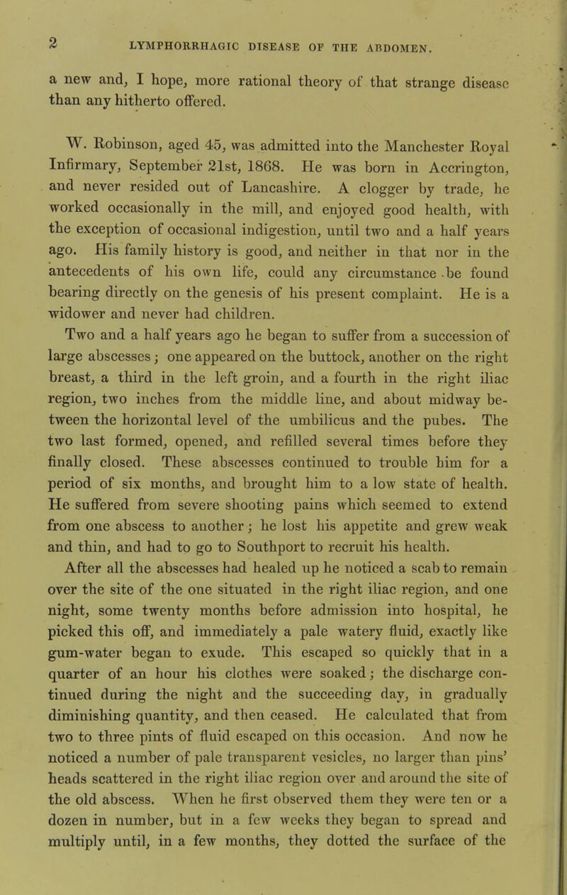 a new and, I hope, more rational theory of that strange disease than any hitherto offered. W. Robinson, aged 45, was admitted into the Manchester Royal Infirmary, September 21st, 1868. He was born in Accrington, and never resided out of Lancashire. A clogger by trade, he worked occasionally in the mill, and enjoyed good health, with the exception of occasional indigestion, until two and a half years ago. His family history is good, and neither in that nor in the antecedents of his own life, could any circumstance be found bearing directly on the genesis of his present complaint. He is a widower and never had children. Two and a half years ago he began to suffer from a succession of large abscesses; one appeared on the buttock, another on the right breast, a third in the left groin, and a fourth in the right iliac region, two inches from the middle line, and about midway be- tween the horizontal level of the umbilicus and the pubes. The two last formed, opened, and refilled several times before they finally closed. These abscesses continued to trouble him for a period of six months, and brought him to a low state of health. He suffered from severe shooting pains which seemed to extend from one abscess to another; he lost his appetite and grew weak and thin, and had to go to Southport to recruit his health. After all the abscesses had healed up he noticed a scab to remain over the site of the one situated in the right iliac region, and one night, some twenty months before admission into hospital, he picked this off, and immediately a pale watery fluid, exactly like gum-water began to exude. This escaped so quickly that in a quarter of an hour his clothes were soaked; the discharge con- tinued during the night and the succeeding day, in gradually diminishing quantity, and then ceased. He calculated that from two to three pints of fluid escaped on this occasion. And now he noticed a number of pale transparent vesicles, no larger than pins' heads scattered in the right iliac region over and around the site of the old abscess. When he first observed them they were ten or a dozen in number, but in a few weeks they began to spread and multiply until, in a few months, they dotted the surface of the