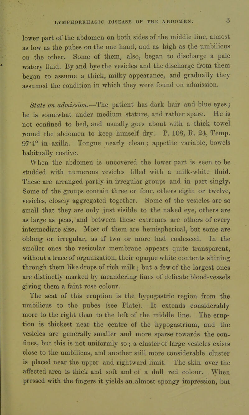 lower part of the abdomen on both sides of the middle line, almost as low as the pubes on the one hand, and as high as the umbilicus ou the other. Some of them, also, began to discharge a pale watery fluid. By and bye the vesicles and the discharge from them began to assume a thick, milky appearance, and gradually they assumed the condition in which they were found on admission. State on admission.—The patient has dark hair and blue eyes; he is somewhat under medium stature, and rather spare. He is not confined to bed, and usually goes about with a thick towel round the abdomen to keep himself dry. P. 108, R. 24, Temp. 97-4° in axilla. Tongue nearly clean; appetite variable, bowels habitually costive. When the abdomen is uncovered the lower part is seen to be studded with numerous vesicles filled with a milk-white fluid. These are arranged partly in irregular groups and in part singly. Some of the groups contain three or four, others eight or twelve, vesicles, closely aggregated together. Some of the vesicles are so small that they are only just visible to the naked eye, others are as large as peas, and between these extremes are others of every intermediate size. Most of them are hemispherical, but some are oblong or irregular, as if two or more had coalesced. In the smaller ones the vesicular membrane appears quite transparent, without a trace of organization, their opaque white contents shining through them like drops of rich milk; but a few of the largest ones are distinctly marked by meandering lines of delicate blood-vessels giving them a faint rose colour. The seat of this eruption is the hypogastric region from the umbilicus to the pubes (see Plate). It extends considerably more to the right than to the left of the middle line. The erup- tion is thickest near the centre of the hypogastrium, and the vesicles are generally smaller and more sparse towards the con- fines, but this is not uniformly so; a cluster of large vesicles exists close to the umbilicus, and another still more considerable cluster is placed near the upper and rightward limit. The skin over the affected area is thick and soft and of a dull red colour. When pressed with the fingers it yields an. almost spongy impression, but