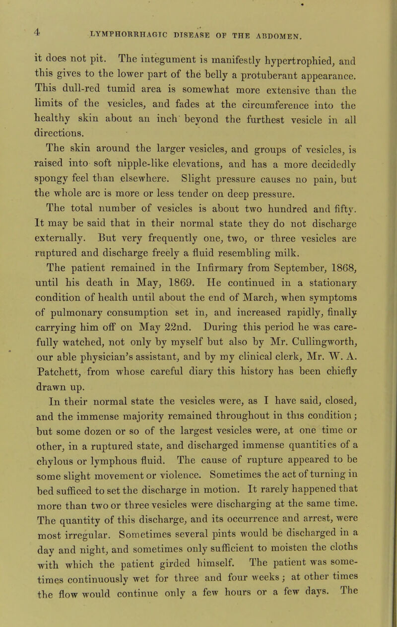 it does not pit. The integument is manifestly hypertrophied, and this gives to the lower part of the belly a protuberant appearance. This dull-red tumid area is somewhat more extensive than the limits of the vesicles, and fades at the circumference into the healthy skin about an inch beyond the furthest vesicle in all directions. The skin around the larger vesicles, and groups of vesicles, is raised into soft nipple-like elevations, and has a more decidedly spongy feel than elsewhere. Slight pressure causes no pain, but the whole arc is more or less tender on deep pressure. The total number of vesicles is about two hundred and fifty. It may be said that in their normal state they do not discharge externally. But very frequently one, two, or three vesicles are ruptured and discharge freely a fluid resembling milk. The patient remained in the Infirmary from September, 1868, until his death in May, 1869. He continued in a stationary condition of health until about the end of March, when symptoms of pulmonary consumption set in, and increased rapidly, finally carrying him off on May 22nd. During this period he was care- fully watched, not only by myself but also by Mr. Cullingworth, our able physician's assistant, and by my clinical clerk, Mr. W. A. Patchett, from whose careful diary this history has been chiefly drawn up. In their normal state the vesicles were, as I have said, closed, and the immense majority remained throughout in this condition; but some dozen or so of the largest vesicles were, at one time or other, in a ruptured state, and discharged immense quantities of a chylous or lymphous fluid. The cause of rupture appeared to be some slight movement or violence. Sometimes the act of turning in bed sufficed to set the discharge in motion. It rarely happened that more than two or three vesicles were discharging at the same time. The quantity of this discharge, and its occurrence and arrest, were most irregular. Sometimes several pints would be discharged in a day and night, and sometimes only sufficient to moisten the cloths with which the patient girded himself. The patient was some- times continuously wet for three and four weeks; at other times the flow would continue only a few hours or a few days. The