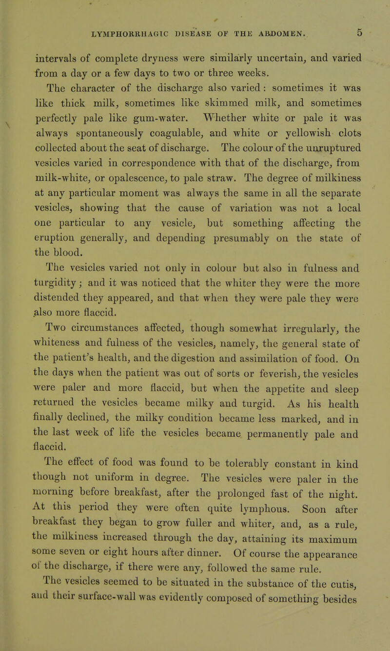 intervals of complete dryness were similarly uncertain, and varied from a day or a few days to two or three weeks. The character of the discharge also varied : sometimes it was like thick milk, sometimes like skimmed milk, and sometimes perfectly pale like gum-water. Whether white or pale it was always spontaneously coagulable, and white or yellowish clots collected about the seat of discharge. The colour of the unruptured vesicles varied in correspondence with that of the discharge, from milk-white, or opalescence, to pale straw. The degree of milkiness at any particular moment was always the same in all the separate vesicles, showing that the cause of variation was not a local one particular to any vesicle, but something affecting the eruption generally, and depending presumably on the state of the blood. The vesicles varied not only in colour but also in fulness and turgidity; and it was noticed that the whiter they were the more distended they appeared, and that when they were pale they were .also more flaccid. Two circumstances affected, though somewhat irregularly, the whiteness and fulness of the vesicles, namely, the general state of the patient's health, and the digestion and assimilation of food. On the days when the patient was out of sorts or feverish, the vesicles were paler and more flaccid, but when the appetite and sleep returned the vesicles became milky and turgid. As his health finally declined, the milky condition became less marked, and in the last week of life the vesicles became permanently pale and flaccid. The effect of food was found to be tolerably constant in kind though not uniform in degree. The vesicles were paler in the morning before breakfast, after the prolonged fast of the night. At this period they were often quite lymphous. Soon after breakfast they began to grow fuller and whiter, and, as a rule, the milkiness increased through the day, attaining its maximum some seven or eight hours after dinner. Of course the appearance of the discharge, if there were any, followed the same rule. The vesicles seemed to be situated in the substance of the cutis, and their surface-wall was evidently composed of something besides