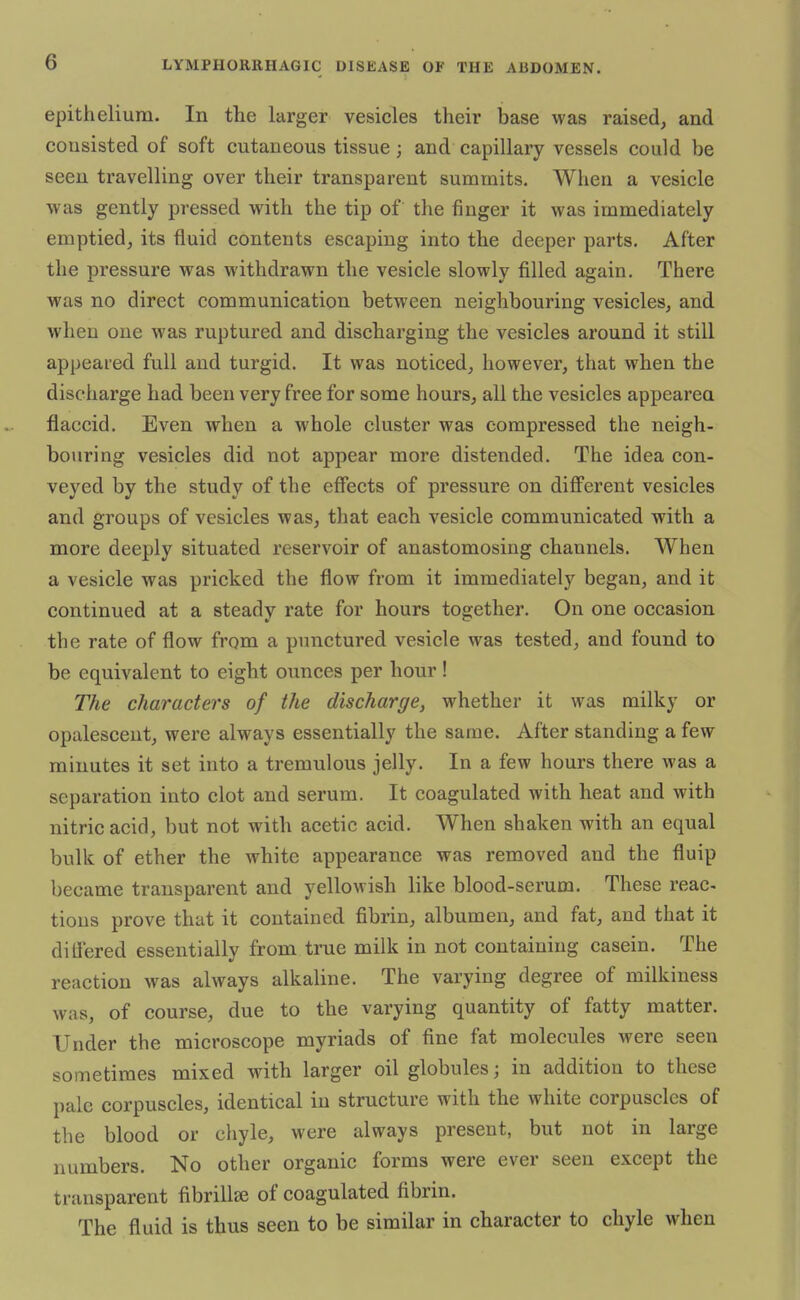 epithelium. In the larger vesicles their base was raised, and consisted of soft cutaneous tissue j and capillary vessels could be seen travelling over their transparent summits. When a vesicle was gently pressed with the tip of the finger it was immediately emptied, its fluid contents escaping into the deeper parts. After the pressure was withdrawn the vesicle slowly filled again. There was no direct communication between neighbouring vesicles, and when one was ruptured and discharging the vesicles around it still appeared full and turgid. It was noticed, however, that when the discharge had been very free for some hours, all the vesicles appeared flaccid. Even when a whole cluster was compressed the neigh- bouring vesicles did not appear more distended. The idea con- veyed by the study of the effects of pressure on different vesicles and groups of vesicles was, that each vesicle communicated with a more deeply situated reservoir of anastomosing channels. When a vesicle was pricked the flow from it immediately began, and it continued at a steady rate for hours together. On one occasion the rate of flow from a punctured vesicle was tested, and found to be equivalent to eight ounces per hour! The characters of the discharge, whether it was milky or opalescent, were always essentially the same. After standing a few minutes it set into a tremulous jelly. In a few hours there was a separation into clot and serum. It coagulated with heat and with nitric acid, but not with acetic acid. When shaken with an equal bulk of ether the white appearance was removed and the fluip became transparent and yellowish like blood-serum. These reac- tions prove that it contained fibrin, albumen, and fat, and that it differed essentially from true milk in not containing casein. The reaction was always alkaline. The varying degree of milkiness was, of course, due to the varying quantity of fatty matter. Under the microscope myriads of fine fat molecules were seen sometimes mixed with larger oil globules; in addition to these pale corpuscles, identical in structure with the white corpuscles of the blood or chyle, were always present, but not in large numbers. No other organic forms were ever seen except the transparent fibrillse of coagulated fibrin. The fluid is thus seen to be similar in character to chyle when