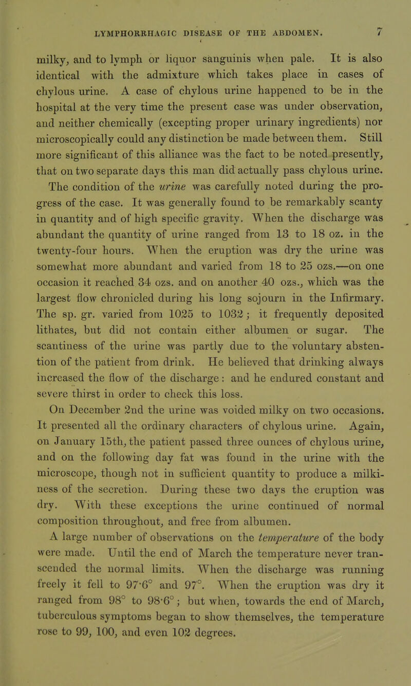 milky, and to lymph or liquor sanguinis when pale. It is also identical with the admixture which takes place in cases of chylous urine. A case of chylous urine happened to be in the hospital at the very time the present case was under observation, and neither chemically (excepting proper urinary ingredients) nor microscopically could any distinction be made between them. Still more significant of this alliance was the fact to be noted presently, that on two separate days this man did actually pass chylous urine. The condition of the urine was carefully noted during the pro- gress of the case. It was generally found to be remarkably scanty in quantity and of high specific gravity. When the discharge was abundant the quantity of urine ranged from 13 to 18 oz. in the twenty-four hours. When the eruption was dry the urine was somewhat more abundant and varied from 18 to 25 ozs.—on one occasion it reached 34 ozs. and on another 40 ozs., which was the largest flow chronicled during his long sojourn in the Infirmary. The sp. gr. varied from 1025 to 1032; it frequently deposited lithates, but did not contain either albumen or sugar. The scantiness of the urine was partly due to the voluntary absten- tion of the patient from drink. He believed that drinking always increased the flow of the discharge: and he endured constant and severe thirst in order to check this loss. On December 2nd the urine was voided milky on two occasions. It presented all the ordinary characters of chylous urine. Again, on January 15th, the patient passed three ounces of chylous urine, and on the following day fat was found in the urine with the microscope, though not in sufficient quantity to produce a milki- ness of the secretion. During these two days the eruption was dry. With these exceptions the urine continued of normal composition throughout, and free from albumen. A large number of observations on the temperature of the body were made. Until the end of March the temperature never tran- scended the normal limits. When the discharge was running freely it fell to 97-6° and 97°. When the eruption was dry it ranged from 98° to 98-6°; but when, towards the end of March, tuberculous symptoms began to show themselves, the temperature rose to 99, 100, and even 102 degrees.