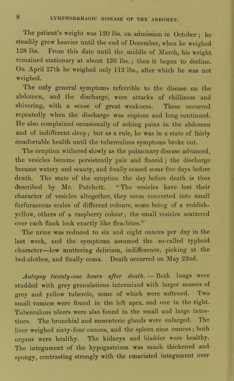 The patient's weight was 120 lbs. on admission in October; he steadily grew heavier until the end of December, when he weighed 128 lbs. From this date until the middle of March, his weight remained stationary at about 126 lbs.; then it began to decline. On April 27th he weighed only 112 lbs., after which he was not weighed. The only general symptoms referrible to the disease on the abdomen, and the discharge, were attacks of chilliness and shivering, with a sense of great weakness. These occurred repeatedly when the discharge was copious and long continued. He also complained occasionally of aching pains in the abdomen and of indifferent sleep; but as a rule, he was in a state of fairly comfortable health until the tuberculous symptoms broke out. The eruption withered slowly as the pulmonary disease advanced, the vesicles became persistently pale and flaccid ; the discharge became watery and scanty, and finally ceased some five days before death. The state of the eruption the day before death is thus described . by Mr. Patchett.  The vesicles have lost their character of vesicles altogether, they seem converted into small furfuraceous scales of different colours, some being of a reddish- yellow, others of a raspberry colour; the small vesicles scattered over each flank look exactly like flea-bites. The urine was reduced to six and eight ounces per day in the last week, and the symptoms assumed the so-called typhoid character—low muttering delirium, indifference, picking at the bed-clothes, and finally coma. Death occurred on May 22nd. Autopsy twenty-one hours after death. — Both lungs were studded with grey granulations intermixed with larger masses of grey and yellow tubercle, some of which were softened. Two small vomicae were found in the left apex, and one in the right. Tuberculous ulcers were also found in the small and large intes- tines. The bronchial and mesenteric glands were enlarged. The liver weighed sixty-four ounces, and the spleen nine ounces; both organs were healthy. The kidneys and bladder were healthy. The integument of the hypogastrium was much thickened and spongy, contrasting strongly with the emaciated integument over