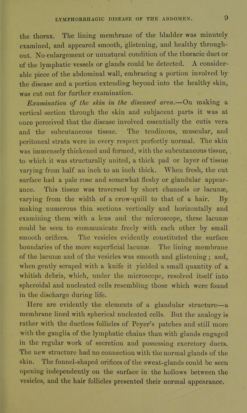 the thorax. The lining membrane of the bladder was minutely examined, and appeared smooth, glistening, and healthy through- out. No enlargement or unnatural condition of the thoracic duct or of the lymphatic vessels or glands could be detected. A consider- able piece of the abdominal wall, embracing a portion involved by the disease and a portion extending beyond into the healthy skin, was cut out for further examination. Examination of the skin in the diseased area.—On making a vertical section through the skin and subjacent parts it was at once perceived that the disease involved essentially the cutis vera and the subcutaneous tissue. The tendinous, muscular, and peritoneal strata were in every respect perfectly normal. The skin was immensely thickened and formed, with the subcutaneous tissue, to which it was structurally united, a thick pad or layer of tissue varying from half an inch to an inch thick. When fresh, the cut surface had a pale rose and somewhat fleshy or glandular appear- ance. This tissue was traversed by short channels or lacunae, varying from the width of a crow-quill to that of a hair. By making numerous thin sections vertically and horizontally and examining them with a lens and the microscope, these lacunae could be seen to communicate freely with each other by small smooth orifices. The vesicles evidently constituted the surface boundaries of the more superficial lacunas. The lining membrane of the lacunae and of the vesicles was smooth and glistening ; and, when gently scraped with a knife it yielded a small quantity of a whitish debris, which, under the microscope, resolved itself into spheroidal and nucleated cells resembling those which were found in the discharge during life. Here are evidently the elements of a glandular structure—a membrane lined with spherical nucleated cells. But the analogy is rather with the ductless follicles of Peyer's patches and still more with the ganglia of the lymphatic chains than with glands engaged in the regular work of secretion and possessing excretory ducts. The new structure had no connection with the normal glands of the skin. The funnel-shaped orifices of the sweat-glands could be seen opening independently on the surface in the hollows between the vesicles, and the hair follicles presented their normal appearance.