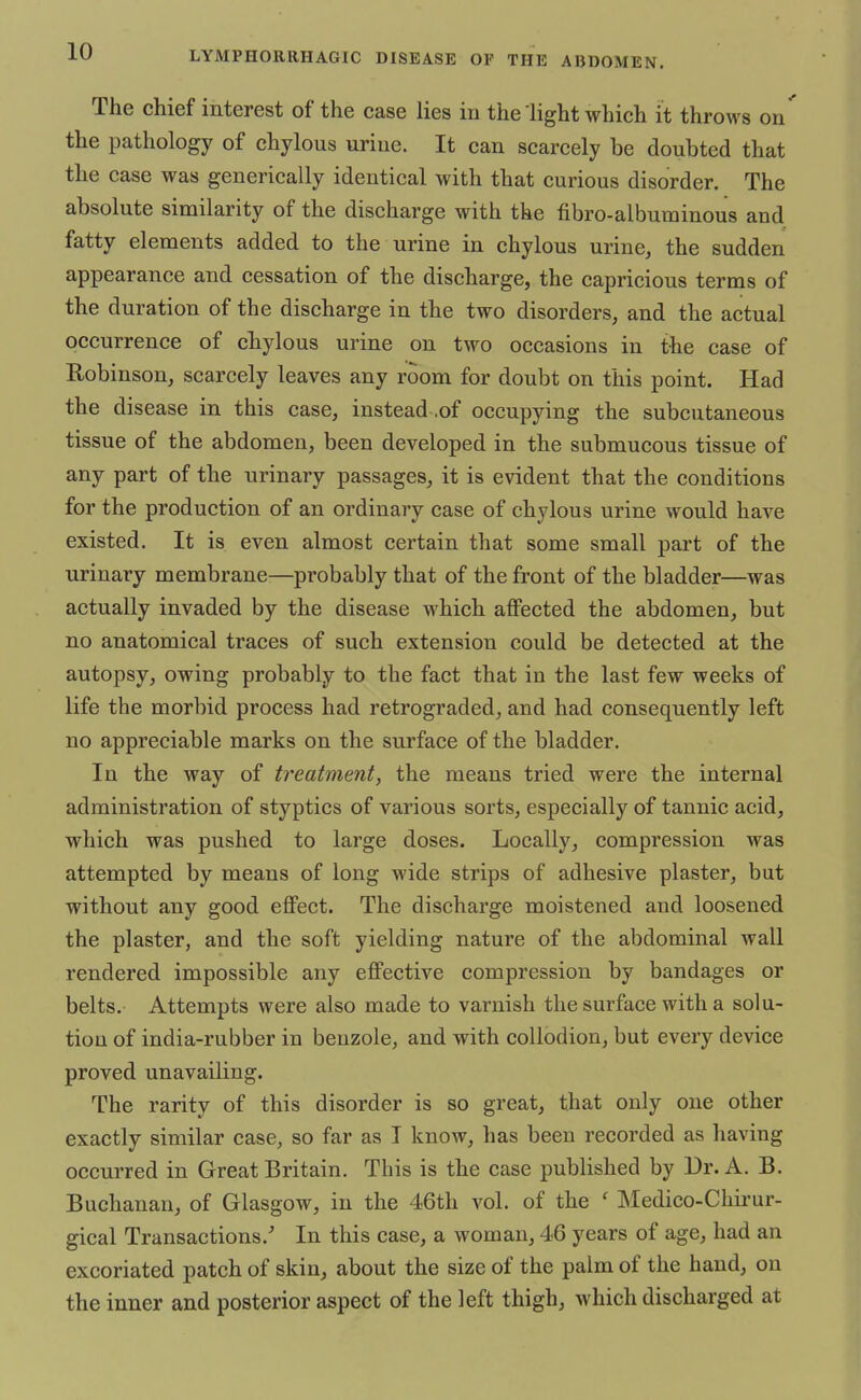 The chief interest of the case lies in the light which it throws on' the pathology of chylous urine. It can scarcely be doubted that the case was generically identical with that curious disorder. The absolute similarity of the discharge with the fibro-albuminous and fatty elements added to the urine in chylous urine, the sudden appearance and cessation of the discharge, the capricious terms of the duration of the discharge in the two disorders, and the actual occurrence of chylous urine on two occasions in the case of Robinson, scarcely leaves any room for doubt on this point. Had the disease in this case, instead .of occupying the subcutaneous tissue of the abdomen, been developed in the submucous tissue of any part of the urinary passages, it is evident that the conditions for the production of an ordinary case of chylous urine would have existed. It is even almost certain that some small part of the urinary membrane—probably that of the front of the bladder—was actually invaded by the disease which affected the abdomen, but no anatomical traces of such extension could be detected at the autopsy, owing probably to the fact that in the last few weeks of life the morbid process had retrograded, and had consequently left no appreciable marks on the surface of the bladder. In the way of treatment, the means tried were the internal administration of styptics of various sorts, especially of tannic acid, which was pushed to large doses. Locally, compression was attempted by means of long wide strips of adhesive plaster, but without any good effect. The discharge moistened and loosened the plaster, and the soft yielding nature of the abdominal wall rendered impossible any effective compression by bandages or belts. Attempts were also made to varnish the surface with a solu- tion of india-rubber in benzole, and with collodion, but every device proved unavailing. The rarity of this disorder is so great, that only one other exactly similar case, so far as I know, has been recorded as having occurred in Great Britain. This is the case published by Dr. A. B. Buchanan, of Glasgow, in the 46th vol. of the ' Medico-Chirur- gical Transactions/ In this case, a woman, 46 years of age, had an excoriated patch of skin, about the size of the palm of the hand, on the inner and posterior aspect of the left thigh, which discharged at