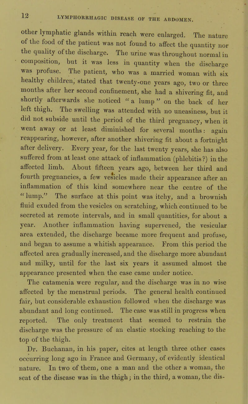 other lymphatic glands within reach were enlarged. The nature of the food of the patient was not found to affect the quantity nor the quality of the discharge. The urine was throughout normal in composition, but it was less in quantity when the discharge was profuse. The patient, who was a married woman with six healthy children, stated that twenty-one years ago, two or three months after her second confinement, she had a shivering fit, and shortly afterwards she noticed  a lump  on the back of her left thigh. The swelling was attended with no uneasiness, but it did not subside until the period of the third pregnancy, when it went away or at least diminished for several months: again reappearing, however, after another shivering fit about a fortnight after delivery. Every year, for the last twenty years, she has also suffered from at least one attack of inflammation (phlebitis ?) in the affected limb. About fifteen years ago, between her third and fourth pregnancies, a few vesicles made their appearance after an inflammation of this kind somewhere near the centre of the lump. The surface at this point was itchy, and a brownish fluid exuded from the vesicles on scratching, which continued to be secreted at remote intervals, and in small quantities, for about a year. Another inflammation having supervened, the vesicular area extended, the discharge became more frequent and profuse, and began to assume a whitish appearance. From this period the affected, area gradually increased, and the discharge more abundant and milky, until for the last six years it assumed almost the appearance presented when the case came under notice. The catamenia were regular, and the discharge was in no wise affected by the menstrual periods. The general health continued fair, but considerable exhaustion followed when the discharge was abundant and long continued. The case was still in progress when reported. The only treatment that seemed to restrain the discharge was the pressure of an elastic stocking reaching to the top of the thigh. Dr. Buchanan, in his paper, cites at length three other cases occurring long ago in France and Germany, of evidently identical nature. In two of them, one a man and the other a woman, the seat of the disease was in the thigh; in the third, a woman, the dis-